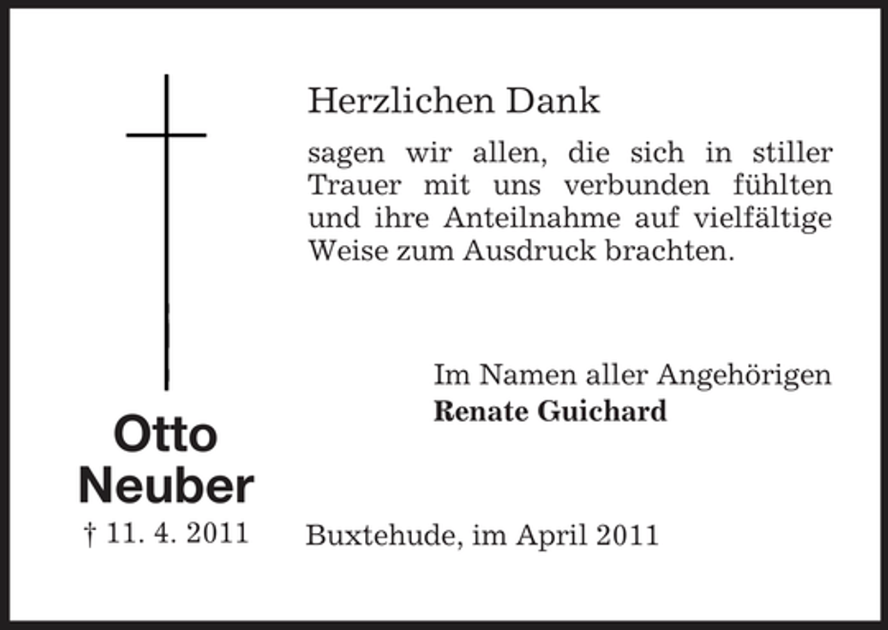 <p>Herzlichen Dank<br />sagen wir allen, die sich in stiller Trauer mit uns verbunden fühlten und ihre Anteilnahme auf vielfältige Weise zum Ausdruck brachten.</p><p>Otto Neuber<br />† 11. 4. 2011</p><p>Im Namen aller Angehörigen Renate Guichard</p><p>Buxtehude, im April 2011</p>
