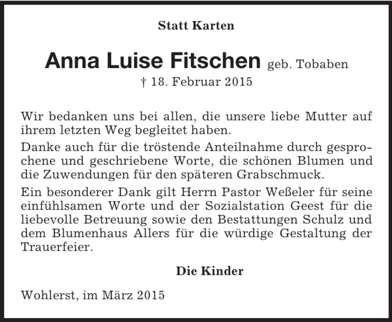 <p>Statt Karten<br />Anna Luise Fitschen geb. Tobaben<br />† 18. Februar 2015<br />Wir bedanken uns bei allen, die unsere liebe Mutter auf ihrem letzten Weg begleitet haben.<br />Danke auch für die tröstende Anteilnahme durch gesprochene und geschriebene Worte, die schönen Blumen und die Zuwendungen für den späteren Grabschmuck.<br />Ein besonderer Dank gilt Herrn Pastor Weßeler für seine einfühlsamen Worte und der Sozialstation Geest für die liebevolle Betreuung sowie den Bestattungen Schulz und dem Blumenhaus Allers für die würdige Gestaltung der Trauerfeier.<br />Die Kinder<br />Wohlerst, im März 2015</p>