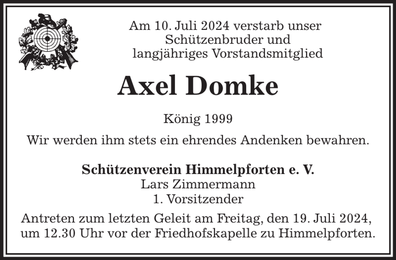 <p>Am 10. Juli 2024 verstarb unser<br />Schützenbruder und<br />langjähriges Vorstandsmitglied<br />Axel Domke<br />König 1999<br />Wir werden ihm stets ein ehrendes Andenken bewahren.<br />Schützenverein Himmelpforten e. V.<br />Lars Zimmermann<br />1. Vorsitzender<br />Antreten zum letzten Geleit am Freitag, den 19. Juli 2024,<br />um 12.30 Uhr vor der Friedhofskapelle zu Himmelpforten.</p>