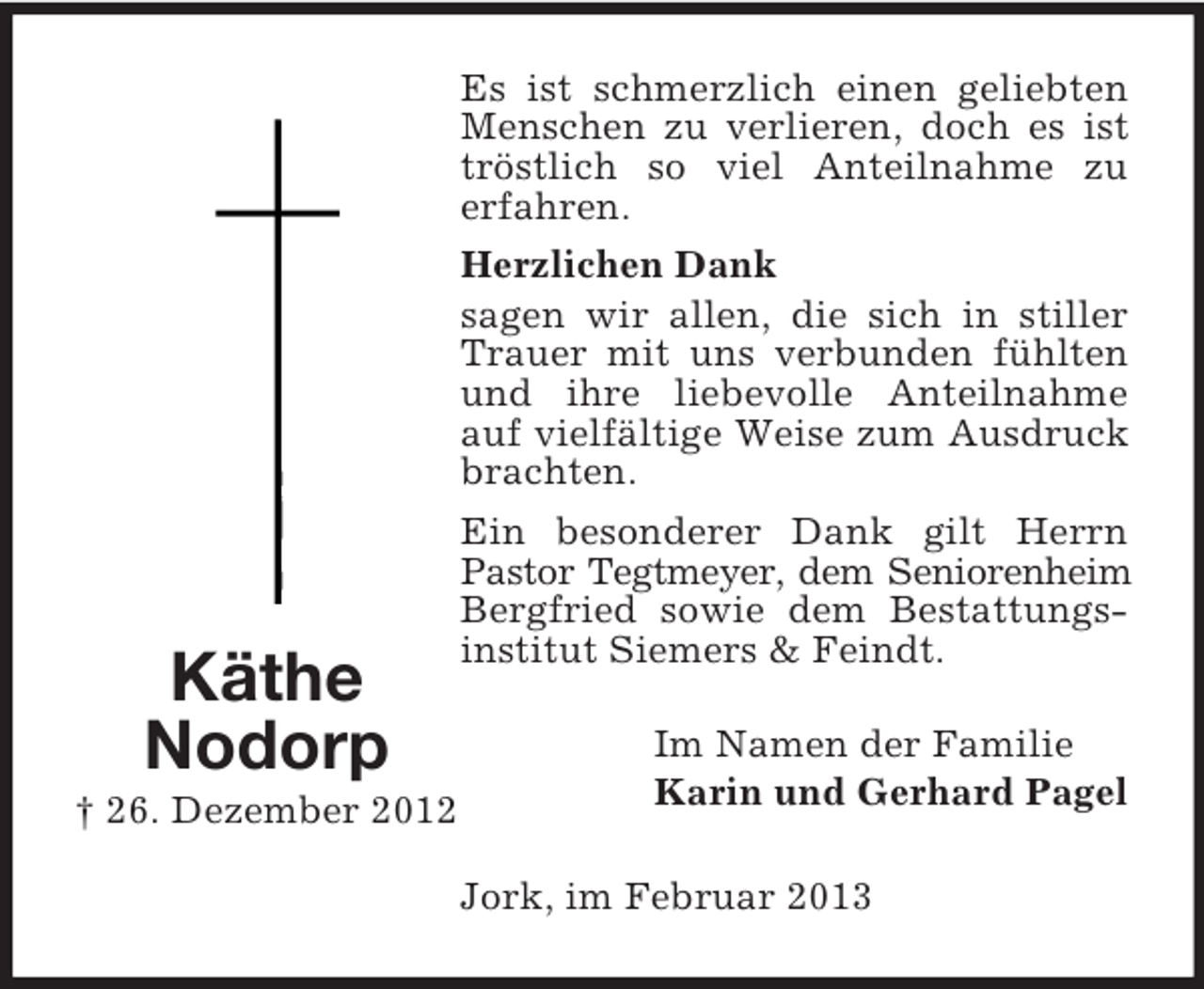 <p>Es ist schmerzlich einen geliebten<br />Menschen zu verlieren, doch es ist<br />tröstlich so viel Anteilnahme zu<br />erfahren.</p><p>Käthe<br />Nodorp<br />† 26. Dezember 2012</p><p>Herzlichen Dank<br />sagen wir allen, die sich in stiller<br />Trauer mit uns verbunden fühlten<br />und ihre liebevolle Anteilnahme<br />auf vielfältige Weise zum Ausdruck<br />brachten.<br />Ein besonderer Dank gilt Herrn<br />Pastor Tegtmeyer, dem Seniorenheim<br />Bergfried sowie dem Bestattungsinstitut Siemers &amp; Feindt.<br />Im Namen der Familie<br />Karin und Gerhard Pagel<br />Jork, im Februar 2013</p>