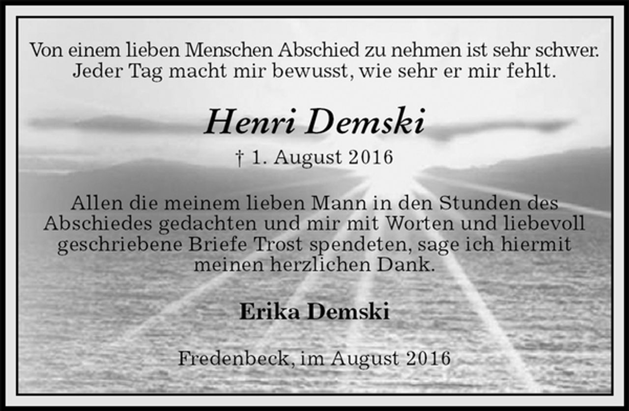 <p>Von einem lieben Menschen Abschied zu nehmen ist sehr schwer.<br />Jeder Tag macht mir bewusst, wie sehr er mir fehlt.<br />Henri Demski<br />† 1. August 2016<br />Allen die meinem lieben Mann in den Stunden des<br />Abschiedes gedachten und mir mit Worten und liebevoll geschriebene Briefe Trost spendeten, sage ich hiermit<br />meinen herzlichen Dank.<br />Erika Demski<br />Fredenbeck, im August 2016</p>