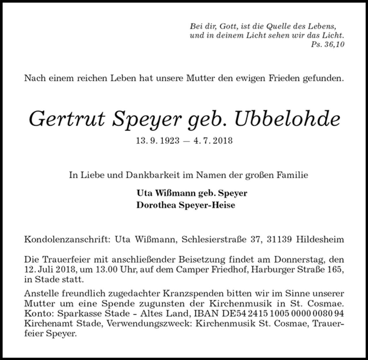 <p>Bei dir, Gott, ist die Quelle des Lebens,<br />und in deinem Licht sehen wir das Licht.<br />Ps. 36,10<br />Nach einem reichen Leben hat unsere Mutter den ewigen Frieden gefunden.<br />Gertrut Speyer geb. Ubbelohde<br />13. 9. 1923 — 4. 7. 2018<br />In Liebe und Dankbarkeit im Namen der großen Familie<br />Uta Wißmann geb. Speyer<br />Dorothea Speyer-Heise<br />Kondolenzanschrift: Uta Wißmann, Schlesierstraße 37, 31139 Hildesheim</p><p>Die Trauerfeier mit anschließender Beisetzung findet am Donnerstag, den<br />12. Juli 2018, um 13.00 Uhr, auf dem Camper Friedhof, Harburger Straße 165,<br />in Stade statt.<br />Anstelle freundlich zugedachter Kranzspenden bitten wir im Sinne unserer<br />Mutter um eine Spende zugunsten der Kirchenmusik in St. Cosmae.<br />Konto: Sparkasse Stade - Altes Land, IBAN DE54 2415 1005 0000 0080 94<br />Kirchenamt Stade, Verwendungszweck: Kirchenmusik St. Cosmae, Trauer-<br />feier Speyer.</p>