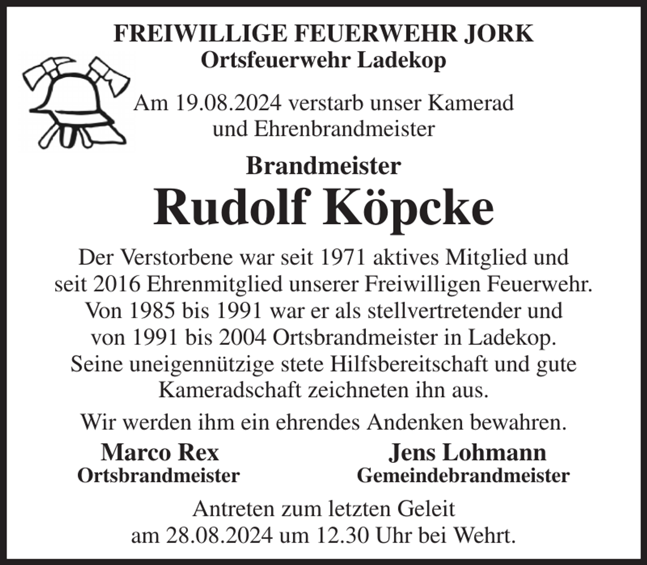 <p>FREIWILLIGE FEUERWEHR JORK<br />Ortsfeuerwehr Ladekop<br />Am 19.08.2024 verstarb unser Kamerad<br />und Ehrenbrandmeister<br />Brandmeister<br />Rudolf Köpcke<br />Der Verstorbene war seit 1971 aktives Mitglied und<br />seit 2016 Ehrenmitglied unserer Freiwilligen Feuerwehr.<br />Von 1985 bis 1991 war er als stellvertretender und<br />von 1991 bis 2004 Ortsbrandmeister in Ladekop.<br />Seine uneigennützige stete Hilfsbereitschaft und gute<br />Kameradschaft zeichneten ihn aus.<br />Wir werden ihm ein ehrendes Andenken bewahren.<br />Marco Rex Jens Lohmann<br />Ortsbrandmeister Gemeindebrandmeister<br />Antreten zum letzten Geleit<br />am 28.08.2024 um 12.30 Uhr bei Wehrt.</p>