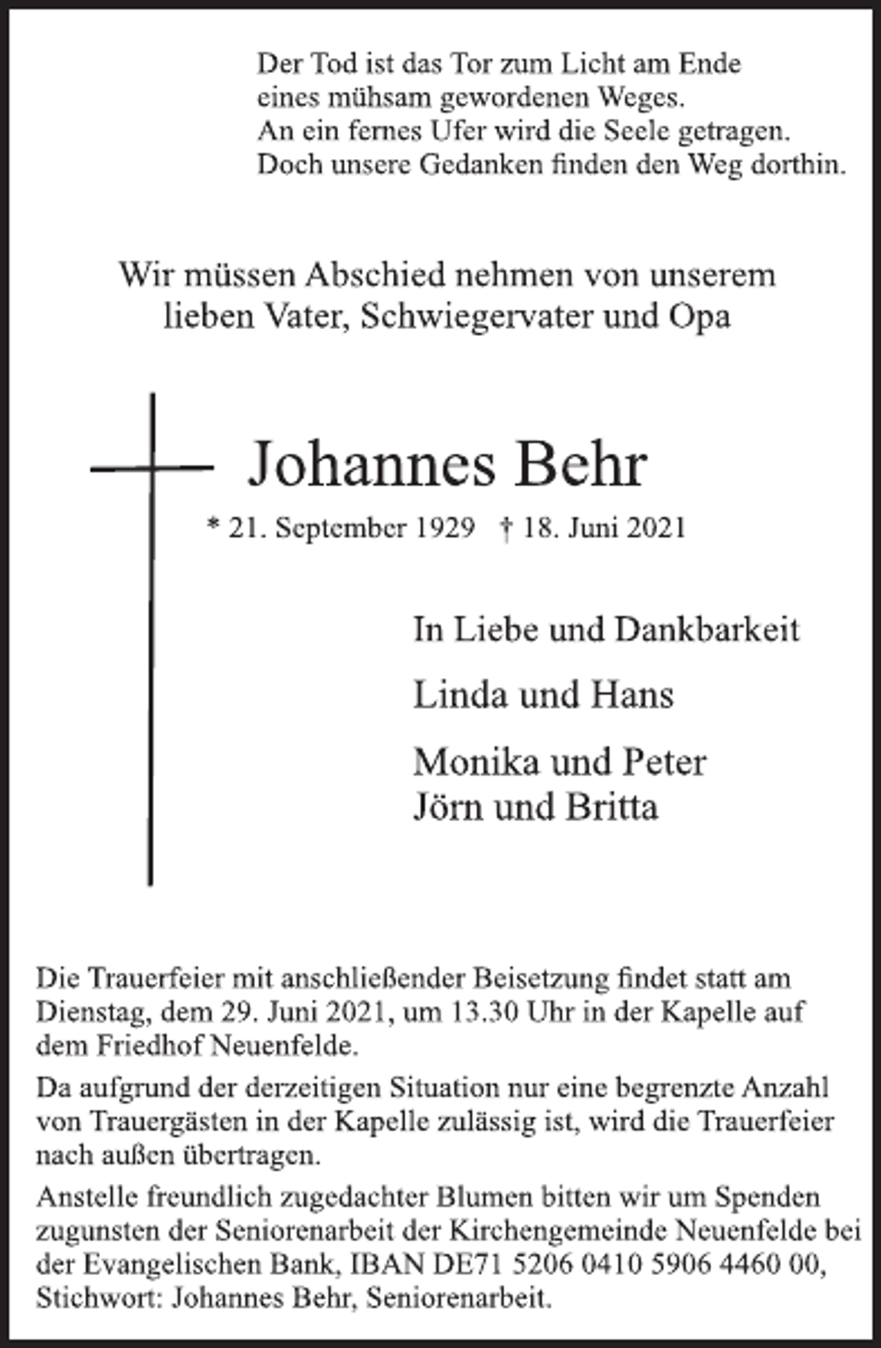 <p>Der Tod ist das Tor zum Licht am Ende<br />eines mühsam gewordenen Weges.<br />An ein fernes Ufer wird die Seele getragen.<br />Doch unsere Gedanken finden den Weg dorthin.</p>
<p>Wir müssen Abschied nehmen von unserem<br />lieben Vater, Schwiegervater und Opa</p>
<p>Johannes Behr</p>
<p>* 21. September 1929 † 18. Juni 2021<br />In Liebe und Dankbarkeit<br />Linda und Hans<br />Monika und Peter</p>
<p>Jörn und Britta</p>
<p>Die Trauerfeier mit anschließender Beisetzung findet statt am<br />Dienstag, dem 29. Juni 2021, um 13.30 Uhr in der Kapelle auf<br />dem Friedhof Neuenfelde.</p>
<p>Da aufgrund der derzeitigen Situation nur eine begrenzte Anzahl<br />von Trauergästen in der Kapelle zulässig ist, wird die Trauerfeier<br />nach außen übertragen.</p>
<p>Anstelle freundlich zugedachter Blumen bitten wir um Spenden<br />zugunsten der Seniorenarbeit der Kirchengemeinde Neuenfelde bei<br />der Evangelischen Bank, IBAN DE71 5206 0410 5906 4460 00,<br />Stichwort: Johannes Behr, Seniorenarbeit.</p>
