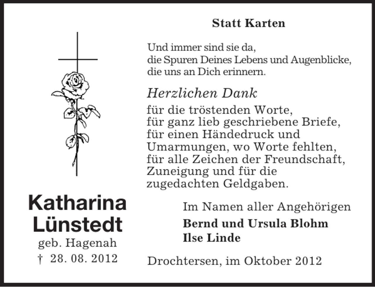 <p>Statt Karten<br />Und immer sind sie da,<br />die Spuren Deines Lebens und Augenblicke,<br />die uns an Dich erinnern.</p><p>Herzlichen Dank<br />für die tröstenden Worte,<br />für ganz lieb geschriebene Briefe,<br />für einen Händedruck und<br />Umarmungen, wo Worte fehlten,<br />für alle Zeichen der Freundschaft,<br />Zuneigung und für die<br />zugedachten Geldgaben.</p><p>Katharina<br />Lünstedt<br />geb. Hagenah<br />† 28. 08. 2012</p><p>Im Namen aller Angehörigen<br />Bernd und Ursula Blohm<br />Ilse Linde<br />Drochtersen, im Oktober 2012</p>