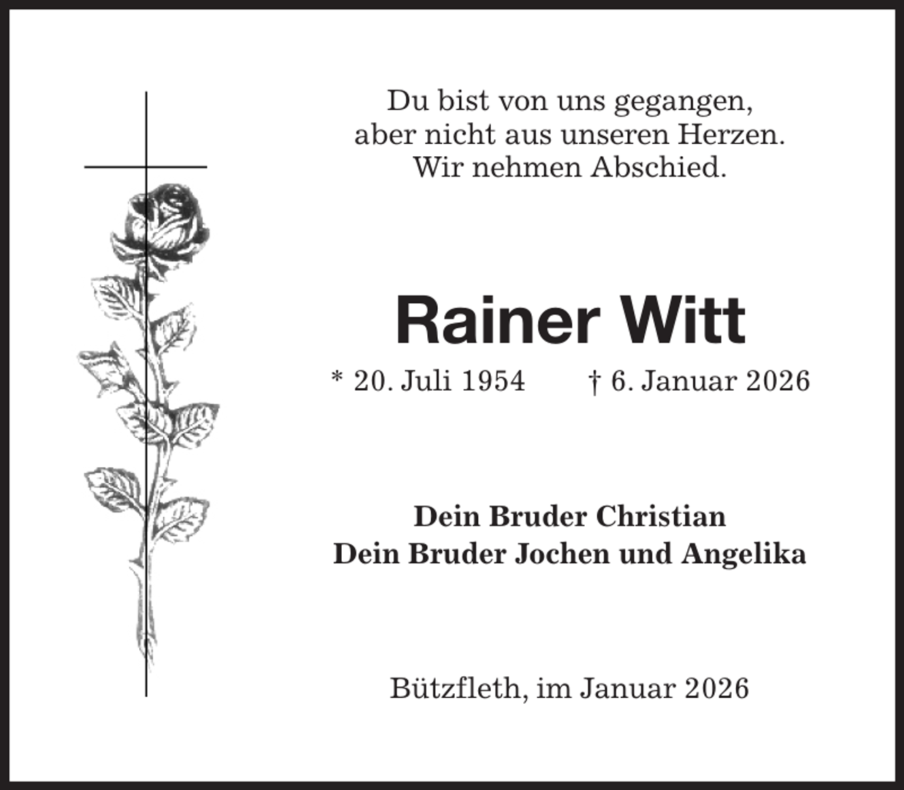 <p>Du bist von uns gegangen,<br />aber nicht aus unseren Herzen.<br />Wir nehmen Abschied.<br />Rainer Witt<br />* 20. Juli 1954 † 6. Januar 2026<br />Dein Bruder Christian<br />Dein Bruder Jochen und Angelika<br />Bützfleth, im Januar 2026</p>