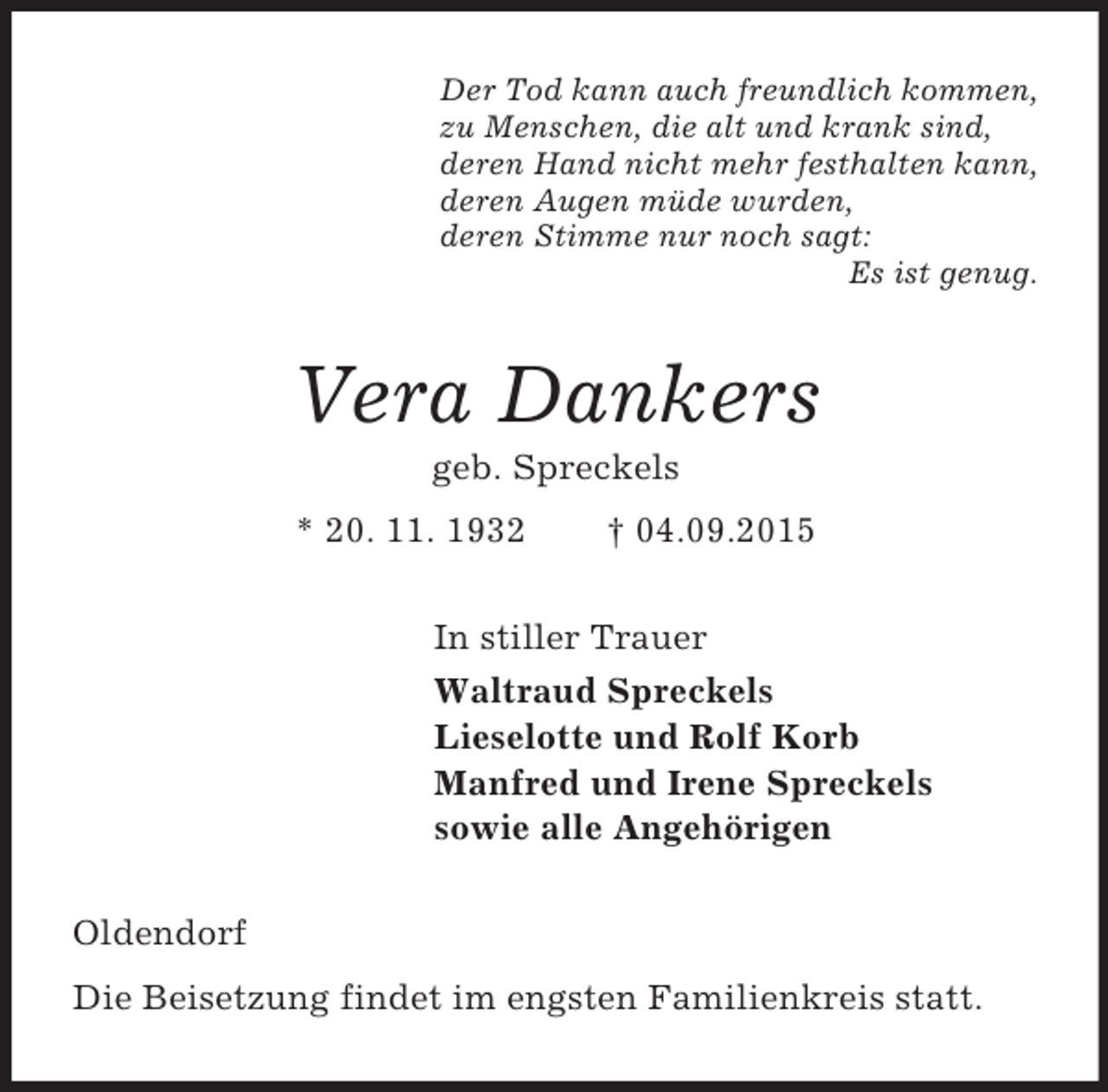 <p>Der Tod kann auch freundlich kommen,<br />zu Menschen, die alt und krank sind,<br />deren Hand nicht mehr festhalten kann,<br />deren Augen müde wurden,<br />deren Stimme nur noch sagt:<br />Es ist genug.<br />Vera Dankers<br />geb. Spreckels<br />* 20. 11. 1932 † 04.09.2015<br />In stiller Trauer<br />Waltraud Spreckels<br />Lieselotte und Rolf Korb<br />Manfred und Irene Spreckels<br />sowie alle Angehörigen<br />Oldendorf<br />Die Beisetzung findet im engsten Familienkreis statt.</p>