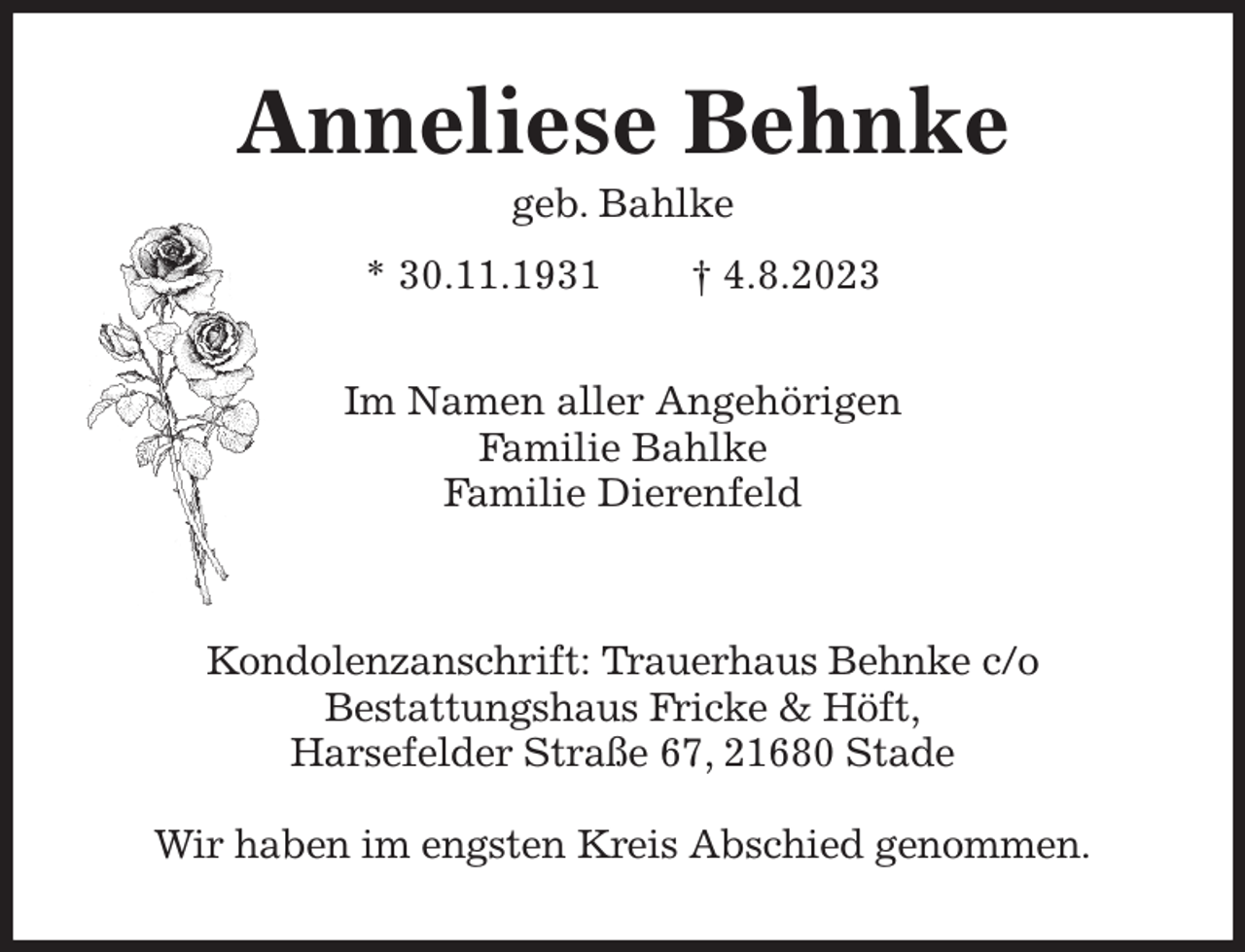 <p>Anneliese Behnke<br />geb. Bahlke<br />* 30.11.1931 † 4.8.2023<br />Im Namen aller Angehörigen<br />Familie Bahlke<br />Familie Dierenfeld</p><p>Kondolenzanschrift: Trauerhaus Behnke c/o<br />Bestattungshaus Fricke &amp; Höft,<br />Harsefelder Straße 67, 21680 Stade</p><p>Wir haben im engsten Kreis Abschied genommen.</p>