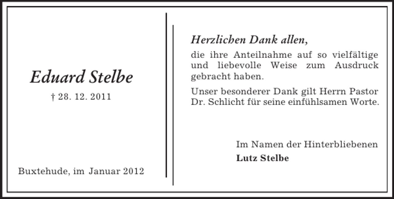 <p>Herzlichen Dank allen,</p><p>Eduard Stelbe<br />† 28. 12. 2011</p><p>die ihre Anteilnahme auf so vielfältige<br />und liebevolle Weise zum Ausdruck<br />gebracht haben.<br />Unser besonderer Dank gilt Herrn Pastor<br />Dr. Schlicht für seine einfühlsamen Worte.</p><p>Im Namen der Hinterbliebenen<br />Lutz Stelbe<br />Buxtehude, im Januar 2012</p>