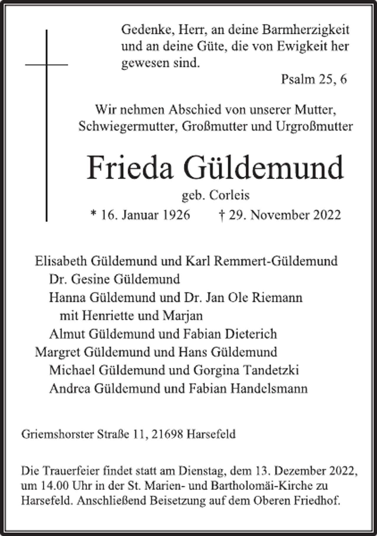 <p>Gedenke, Herr, an deine Barmherzigkeit<br />und an deine Güte, die von Ewigkeit her<br />gewesen sind.<br />Psalm 25, 6<br />Wir nehmen Abschied von unserer Mutter,<br />Schwiegermutter, Großmutter und Urgroßmutter<br />Frieda Güldemund<br />geb. Corleis<br />* 16. Januar 1926 † 29. November 2022<br />Elisabeth Güldemund und Karl Remmert-Güldemund<br />Dr. Gesine Güldemund<br />Hanna Güldemund und Dr. Jan Ole Riemann<br />mit Henriette und Marjan<br />Almut Güldemund und Fabian Dieterich<br />Margret Güldemund und Hans Güldemund<br />Michael Güldemund und Gorgina Tandetzki<br />Andrea Güldemund und Fabian Handelsmann<br />Griemshorster Straße 11, 21698 Harsefeld<br />Die Trauerfeier findet statt am Dienstag, dem 13. Dezember 2022,<br />um 14.00 Uhr in der St. Marien- und Bartholomäi-Kirche zu<br />Harsefeld. Anschließend Beisetzung auf dem Oberen Friedhof.</p>