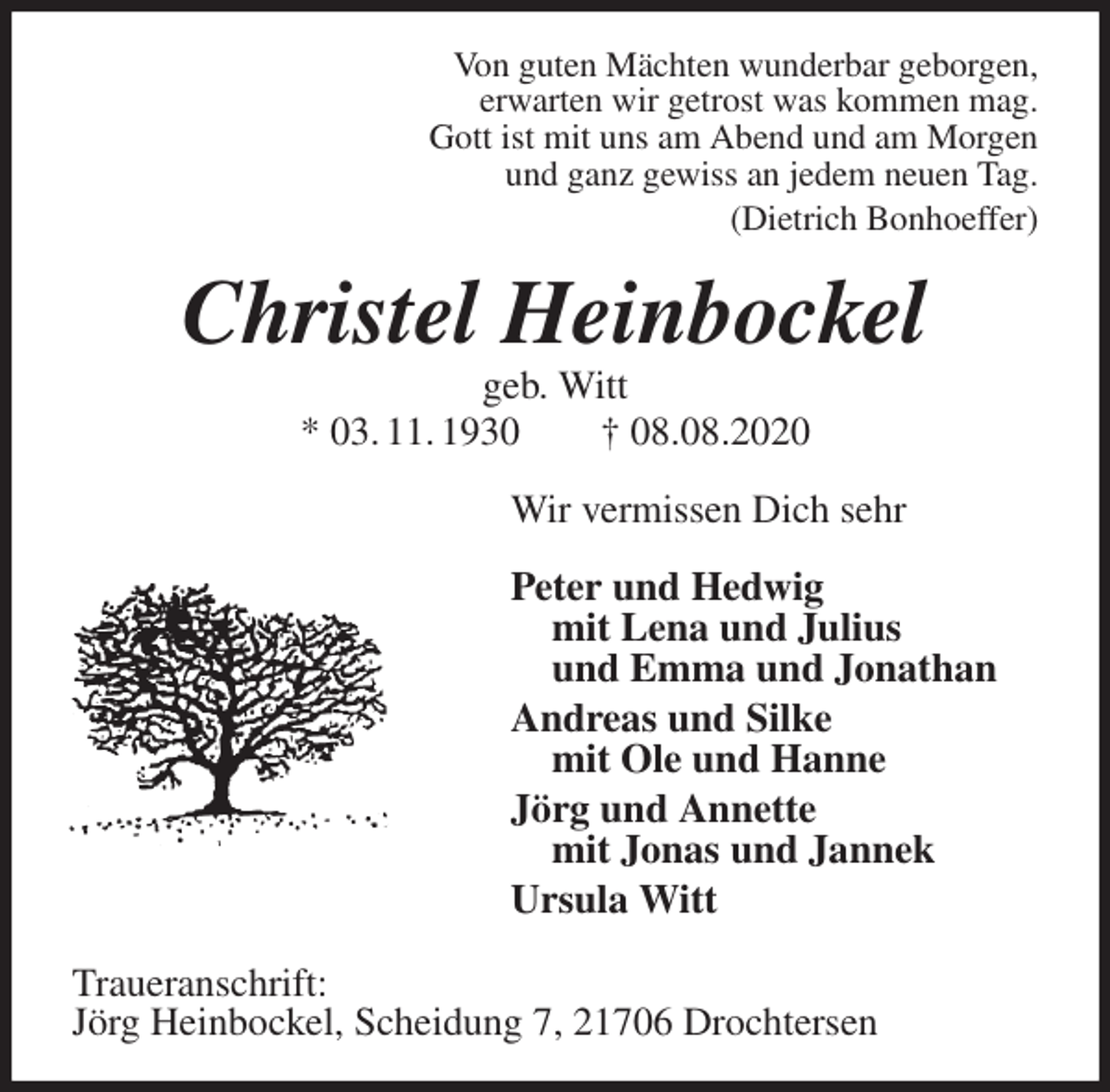 <p>Von guten Mächten wunderbar geborgen,<br />erwarten wir getrost was kommen mag.<br />Gott ist mit uns am Abend und am Morgen<br />und ganz gewiss an jedem neuen Tag.<br />(Dietrich Bonhoeffer)<br />Christel Heinbockel<br />geb. Witt<br />* 03. 11. 1930 † 08.08.2020<br />Wir vermissen Dich sehr</p>
<p>Peter und Hedwig<br />mit Lena und Julius<br />und Emma und Jonathan<br />Andreas und Silke<br />mit Ole und Hanne<br />Jörg und Annette<br />mit Jonas und Jannek<br />Ursula Witt<br />Traueranschrift:<br />Jörg Heinbockel, Scheidung 7, 21706 Drochtersen</p>