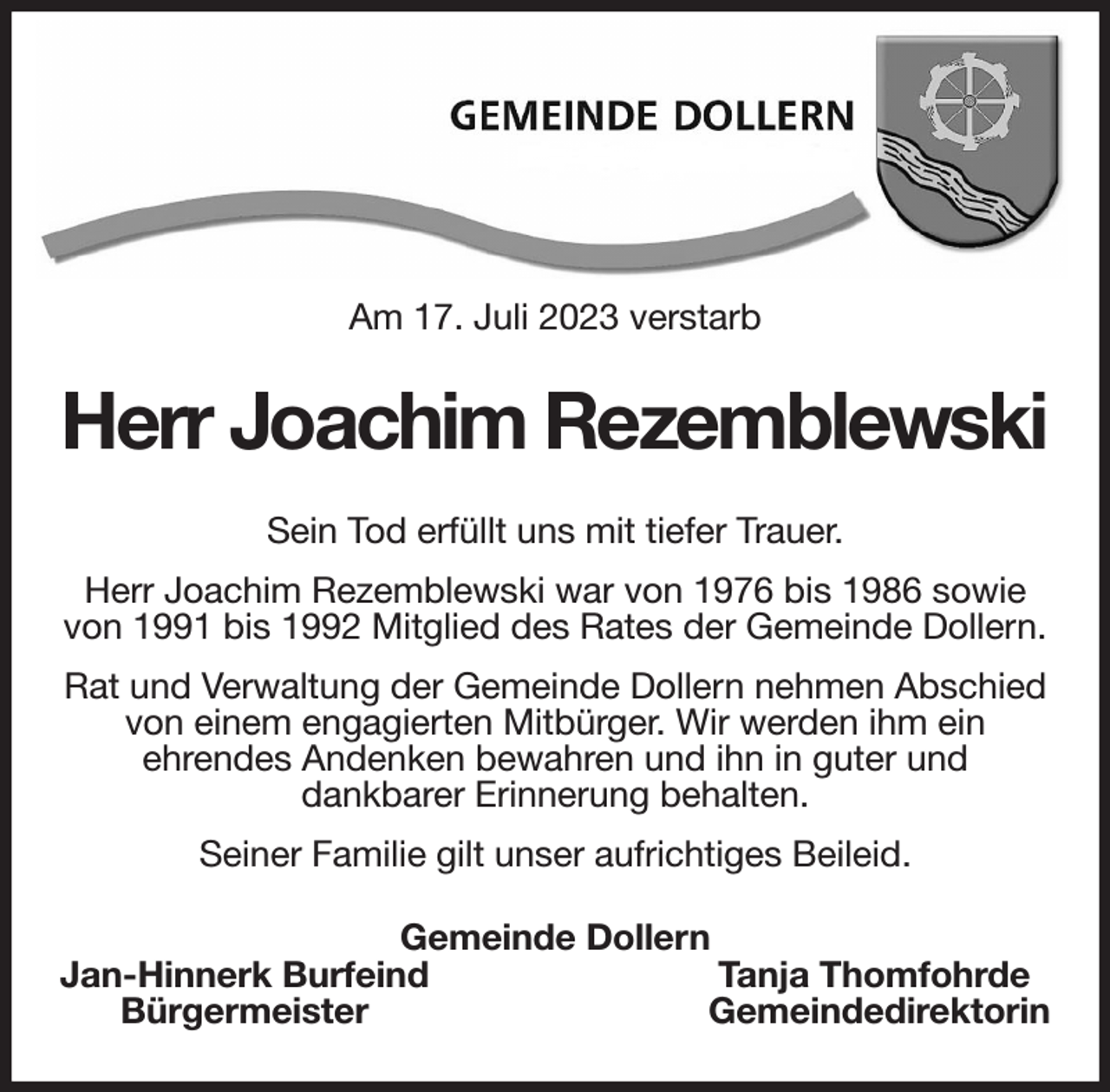 <p>Am 17. Juli 2023 verstarb<br />Herr Joachim Rezemblewski<br />Sein Tod erfüllt uns mit tiefer Trauer.<br />Herr Joachim Rezemblewski war von 1976 bis 1986 sowie von 1991 bis 1992 Mitglied des Rates der Gemeinde Dollern.<br />Rat und Verwaltung der Gemeinde Dollern nehmen Abschied von einem engagierten Mitbürger. Wir werden ihm ein<br />ehrendes Andenken bewahren und ihn in guter und<br />dankbarer Erinnerung behalten.<br />Seiner Familie gilt unser aufrichtiges Beileid.<br />Gemeinde Dollern<br />Jan-Hinnerk Burfeind Tanja Thomfohrde<br />Bürgermeister Gemeindedirektorin</p>