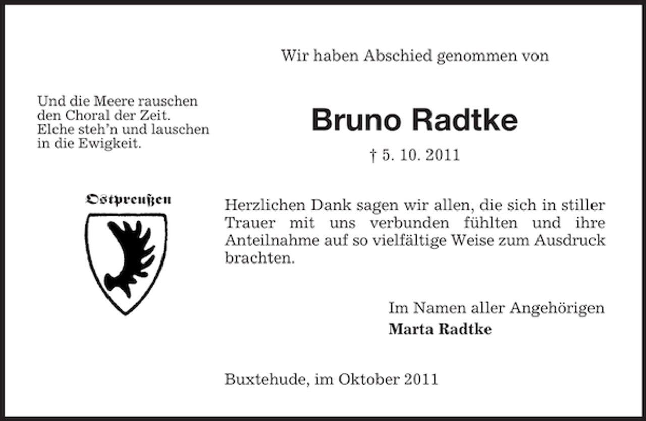 <p>Wir haben Abschied genommen von<br />Und die Meere rauschen<br />den Choral der Zeit.<br />Elche steh’n und lauschen<br />in die Ewigkeit.</p><p>Ostpreußen</p><p>Bruno Radtke<br />† 5. 10. 2011<br />Herzlichen Dank sagen wir allen, die sich in stiller<br />Trauer mit uns verbunden fühlten und ihre<br />Anteilnahme auf so vielfältige Weise zum Ausdruck<br />brachten.<br />Im Namen aller Angehörigen<br />Marta Radtke<br />Buxtehude, im Oktober 2011</p>