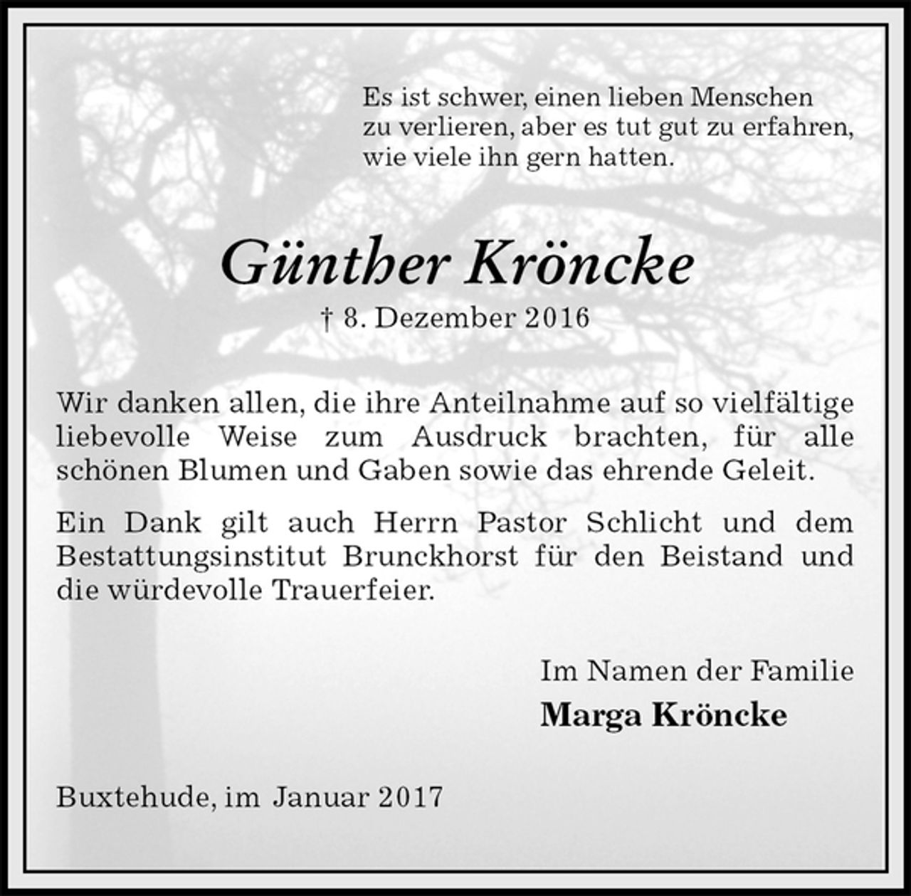<p>Es ist schwer, einen lieben Menschen<br />zu verlieren, aber es tut gut zu erfahren,<br />wie viele ihn gern hatten.<br />Günther Kröncke<br />† 8. Dezember 2016<br />Wir danken allen, die ihre Anteilnahme auf so vielfältige liebevolle Weise zum Ausdruck brachten, für alle<br />schönen Blumen und Gaben sowie das ehrende Geleit.<br />Ein Dank gilt auch Herrn Pastor Schlicht und dem<br />Bestattungsinstitut Brunckhorst für den Beistand und die würdevolle Trauerfeier.<br />Im Namen der Familie<br />Marga Kröncke<br />Buxtehude, im Januar 2017</p>