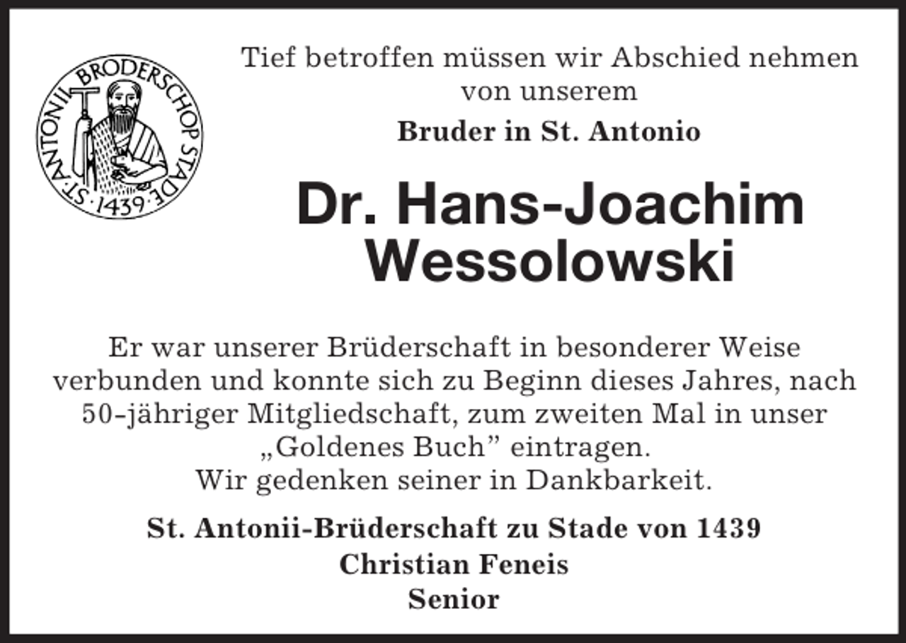 <p>Tief betroffen müssen wir Abschied nehmen von unserem<br />Bruder in St. Antonio<br />Dr. Hans-Joachim Wessolowski<br />Er war unserer Brüderschaft in besonderer Weise<br />verbunden und konnte sich zu Beginn dieses Jahres, nach 50-jähriger Mitgliedschaft, zum zweiten Mal in unser „Goldenes Buch” eintragen.<br />Wir gedenken seiner in Dankbarkeit.<br />St. Antonii-Brüderschaft zu Stade von 1439<br />Christian Feneis<br />Senior</p>
