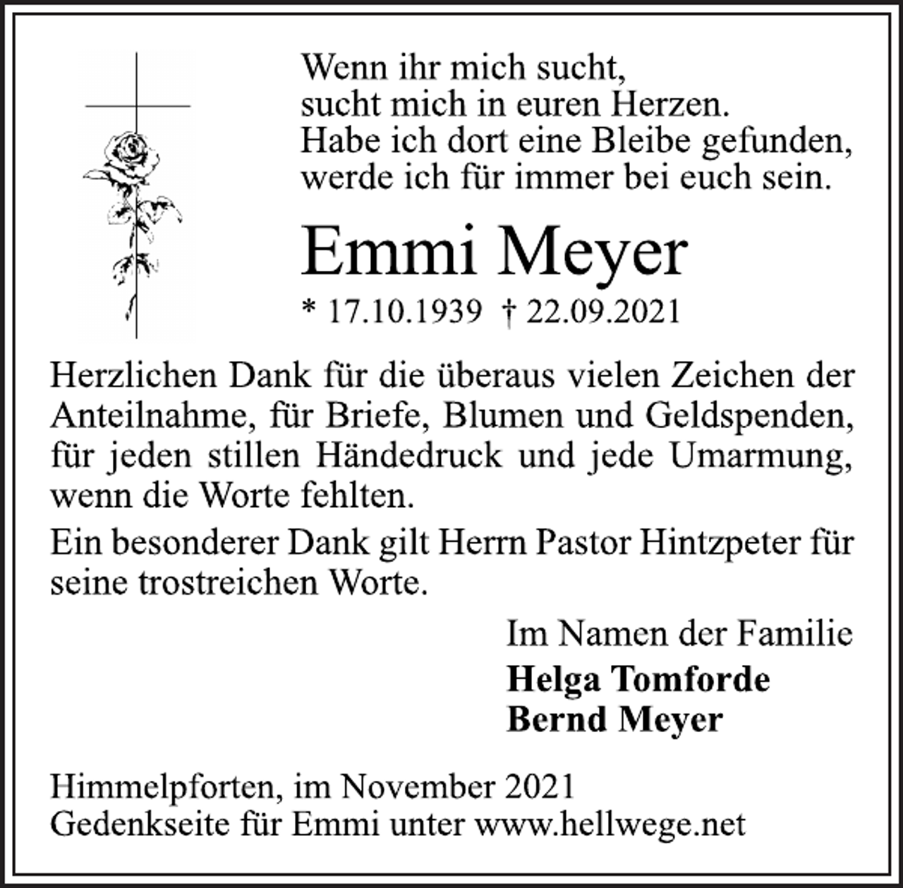 <p>Wenn ihr mich sucht,<br />sucht mich in euren Herzen.<br />Habe ich dort eine Bleibe gefunden,<br />werde ich für immer bei euch sein.<br />Emmi Meyer<br />* 17.10.1939 † 22.09.2021<br />Herzlichen Dank für die überaus vielen Zeichen der<br />Anteilnahme, für Briefe, Blumen und Geldspenden,<br />für jeden stillen Händedruck und jede Umarmung,<br />wenn die Worte fehlten.<br />Ein besonderer Dank gilt Herrn Pastor Hintzpeter für<br />seine trostreichen Worte.<br />Im Namen der Familie<br />Helga Tomforde<br />Bernd Meyer<br />Himmelpforten, im November 2021<br />Gedenkseite für Emmi unter www.hellwege.net</p>