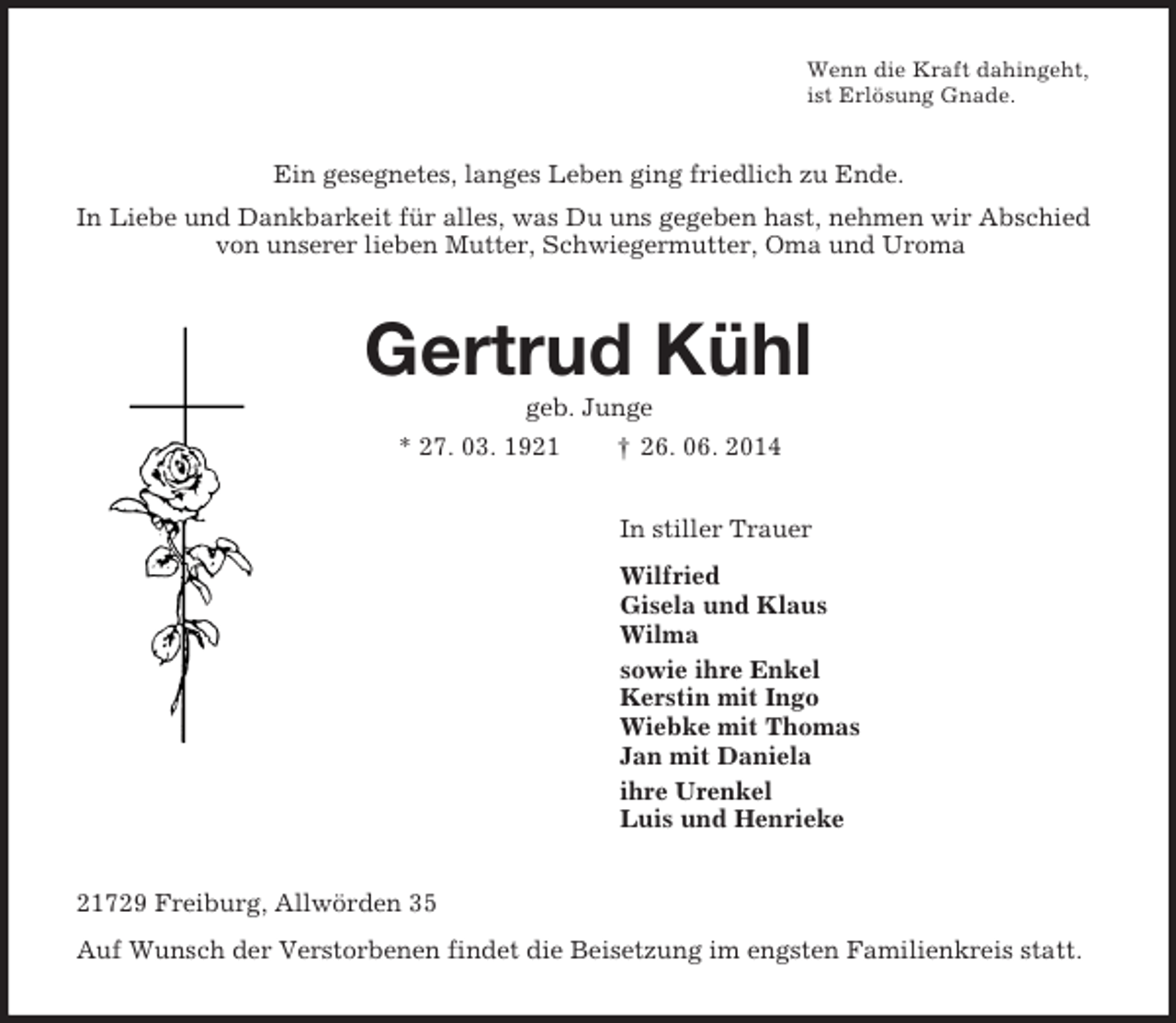 <p>Wenn die Kraft dahingeht,<br />ist Erlösung Gnade.<br />Ein gesegnetes, langes Leben ging friedlich zu Ende.<br />In Liebe und Dankbarkeit für alles, was Du uns gegeben hast, nehmen wir Abschied von unserer lieben Mutter, Schwiegermutter, Oma und Uroma<br />Gertrud Kühl<br />geb. Junge<br />* 27. 03. 1921 † 26. 06. 2014<br />In stiller Trauer<br />Wilfried<br />Gisela und Klaus<br />Wilma<br />sowie ihre Enkel<br />Kerstin mit Ingo<br />Wiebke mit Thomas<br />Jan mit Daniela<br />ihre Urenkel<br />Luis und Henrieke<br />21729 Freiburg, Allwörden 35<br />Auf Wunsch der Verstorbenen findet die Beisetzung im engsten Familienkreis statt.</p>