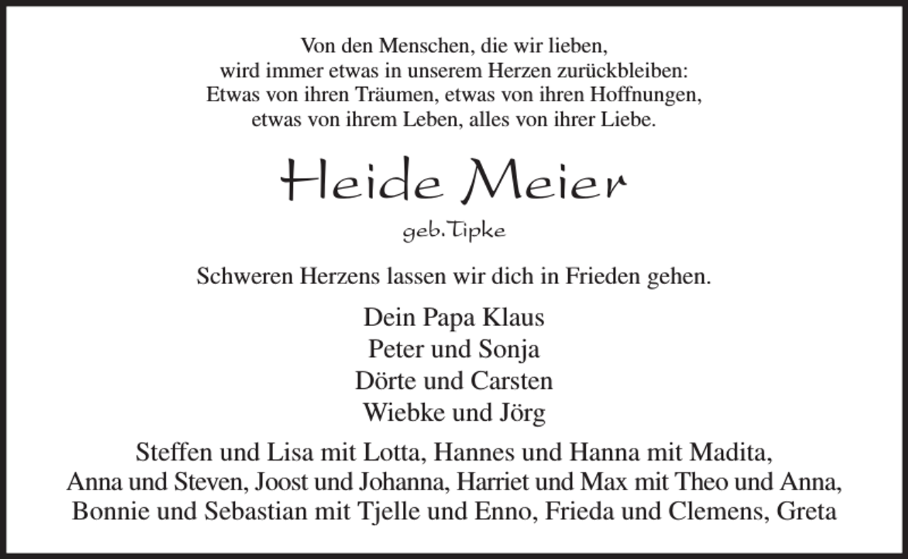 <p>Von den Menschen, die wir lieben,<br />wird immer etwas in unserem Herzen zurückbleiben:<br />Etwas von ihren Träumen, etwas von ihren Hoffnungen,<br />etwas von ihrem Leben, alles von ihrer Liebe.<br />Heide Meier<br />geb.Tipke<br />Schweren Herzens lassen wir dich in Frieden gehen.<br />Dein Papa Klaus<br />Peter und Sonja<br />Dörte und Carsten<br />Wiebke und Jörg<br />Steffen und Lisa mit Lotta, Hannes und Hanna mit Madita,<br />Anna und Steven, Joost und Johanna, Harriet und Max mit Theo und Anna,<br />Bonnie und Sebastian mit Tjelle und Enno, Frieda und Clemens, Greta</p>
