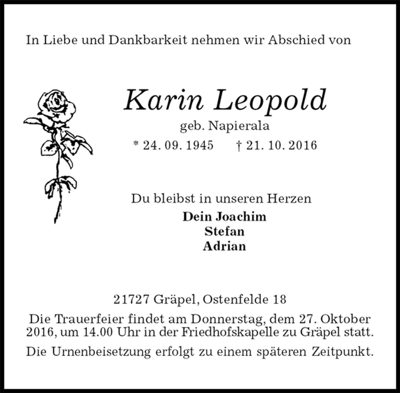 <p>In Liebe und Dankbarkeit nehmen wir Abschied von<br />Karin Leopold<br />geb. Napierala<br />* 24. 09. 1945 † 21. 10. 2016<br />Du bleibst in unseren Herzen<br />Dein Joachim<br />Stefan<br />Adrian<br />21727 Gräpel, Ostenfelde 18<br />Die Trauerfeier findet am Donnerstag, dem 27. Oktober 2016, um 14.00 Uhr in der Friedhofskapelle zu Gräpel statt.<br />Die Urnenbeisetzung erfolgt zu einem späteren Zeitpunkt.</p>