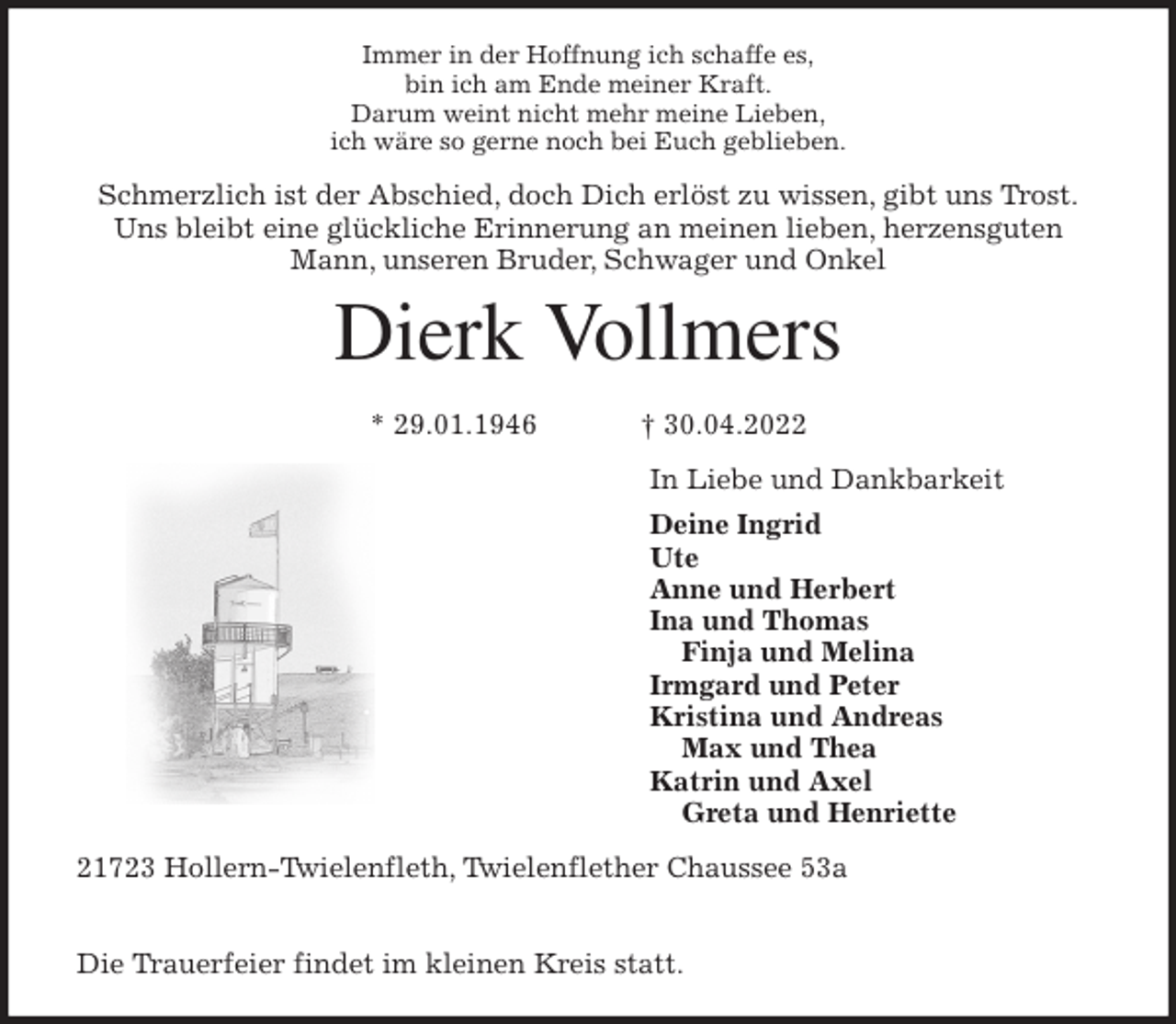 <p>Immer in der Hoffnung ich schaffe es,<br />bin ich am Ende meiner Kraft.<br />Darum weint nicht mehr meine Lieben,<br />ich wäre so gerne noch bei Euch geblieben.<br />Schmerzlich ist der Abschied, doch Dich erlöst zu wissen, gibt uns Trost.<br />Uns bleibt eine glückliche Erinnerung an meinen lieben, herzensguten Mann, unseren Bruder, Schwager und Onkel<br />Dierk Vollmers</p>
<p>* 29.01.1946 † 30.04.2022<br />In Liebe und Dankbarkeit<br />Deine Ingrid<br />Ute<br />Anne und Herbert<br />Ina und Thomas<br />Finja und Melina<br />Irmgard und Peter<br />Kristina und Andreas<br />Max und Thea<br />Katrin und Axel<br />Greta und Henriette<br />21723 Hollern-Twielenfleth, Twielenflether Chaussee 53a</p>
<p>Die Trauerfeier findet im kleinen Kreis statt.</p>