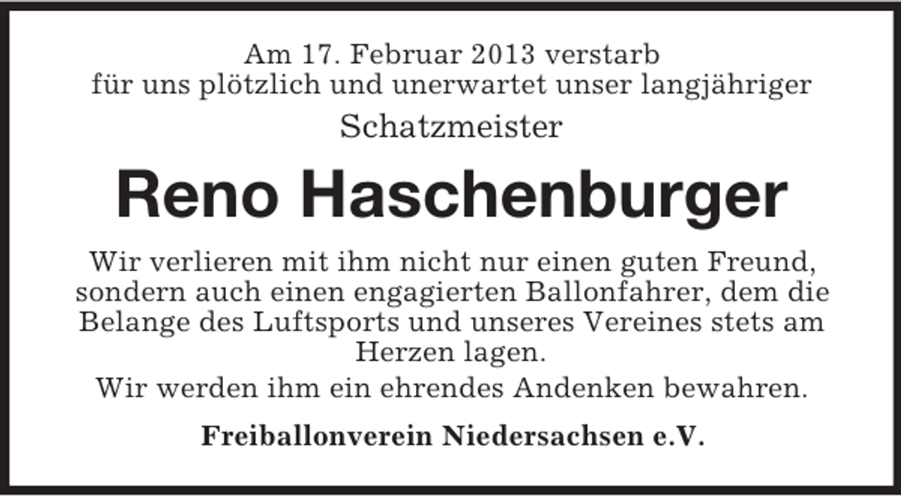 <p>Am 17. Februar 2013 verstarb<br />für uns plötzlich und unerwartet unser langjähriger</p><p>Schatzmeister</p><p>Reno Haschenburger<br />Wir verlieren mit ihm nicht nur einen guten Freund,<br />sondern auch einen engagierten Ballonfahrer, dem die<br />Belange des Luftsports und unseres Vereines stets am<br />Herzen lagen.<br />Wir werden ihm ein ehrendes Andenken bewahren.<br />Freiballonverein Niedersachsen e.V.</p>