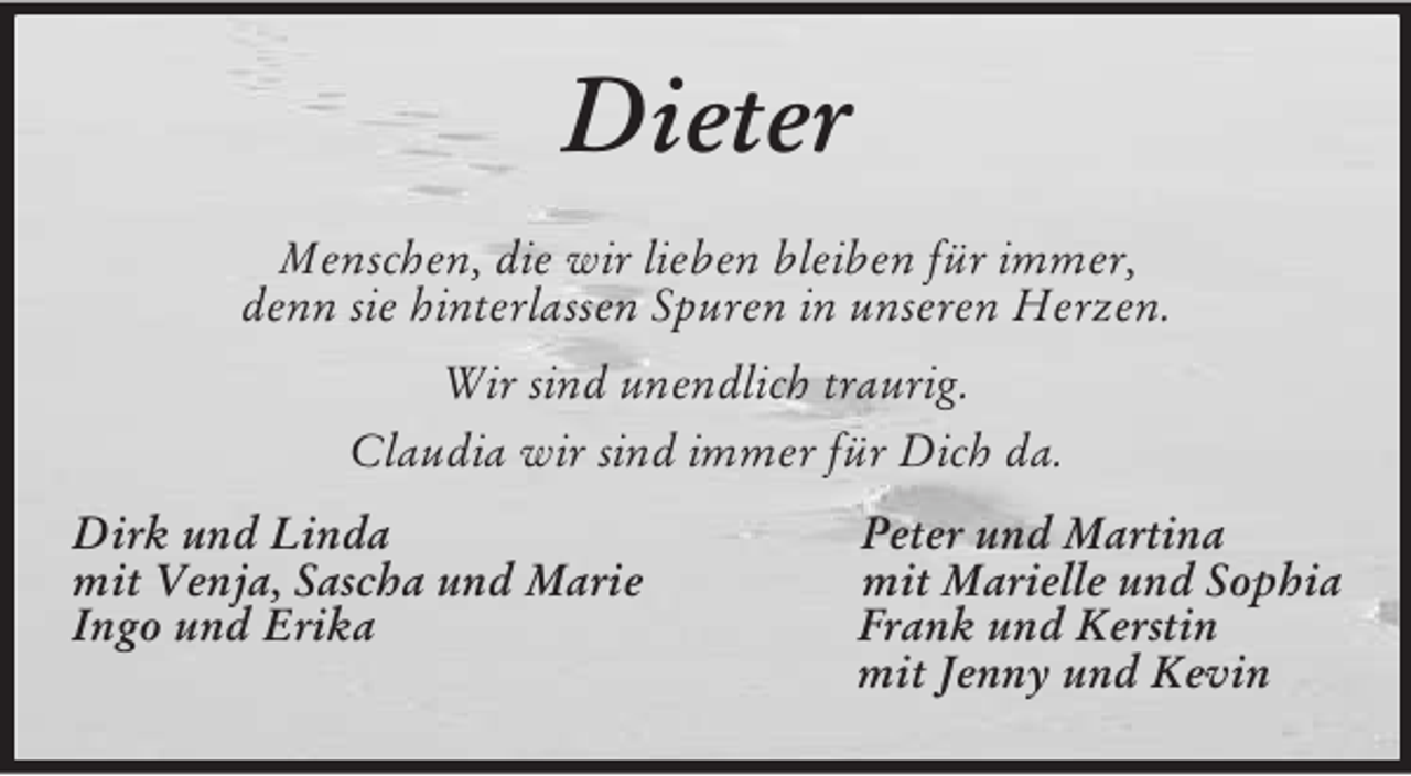 <p>Dieter<br />Menschen, die wir lieben bleiben für immer,<br />denn sie hinterlassen Spuren in unseren Herzen.<br />Wir sind unendlich traurig.<br />Claudia wir sind immer für Dich da.<br />Dirk und Linda Peter und Martina<br />mit Venja, Sascha und Marie mit Marielle und Sophia<br />Ingo und Erika Frank und Kerstin<br />mit Jenny und Kevin</p>