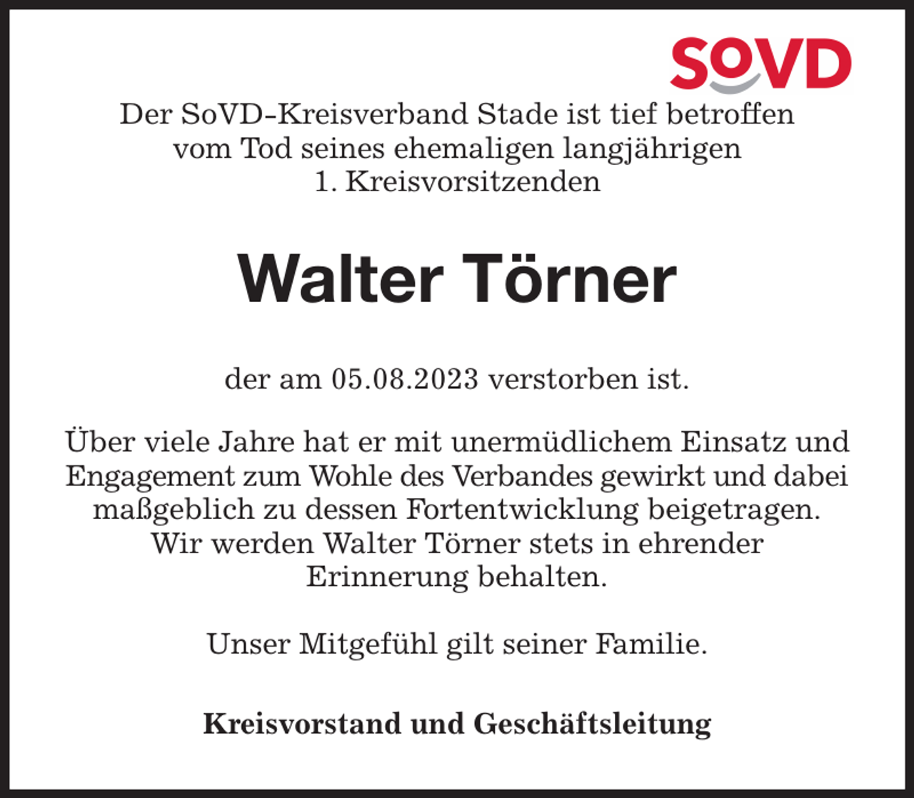 <p>Der SoVD-Kreisverband Stade ist tief betroffen<br />vom Tod seines ehemaligen langjährigen<br />1. Kreisvorsitzenden<br />Walter Törner<br />der am 05.08.2023 verstorben ist.</p><p>Über viele Jahre hat er mit unermüdlichem Einsatz und Engagement zum Wohle des Verbandes gewirkt und dabei maßgeblich zu dessen Fortentwicklung beigetragen.<br />Wir werden Walter Törner stets in ehrender<br />Erinnerung behalten.</p><p>Unser Mitgefühl gilt seiner Familie.<br />Kreisvorstand und Geschäftsleitung</p>