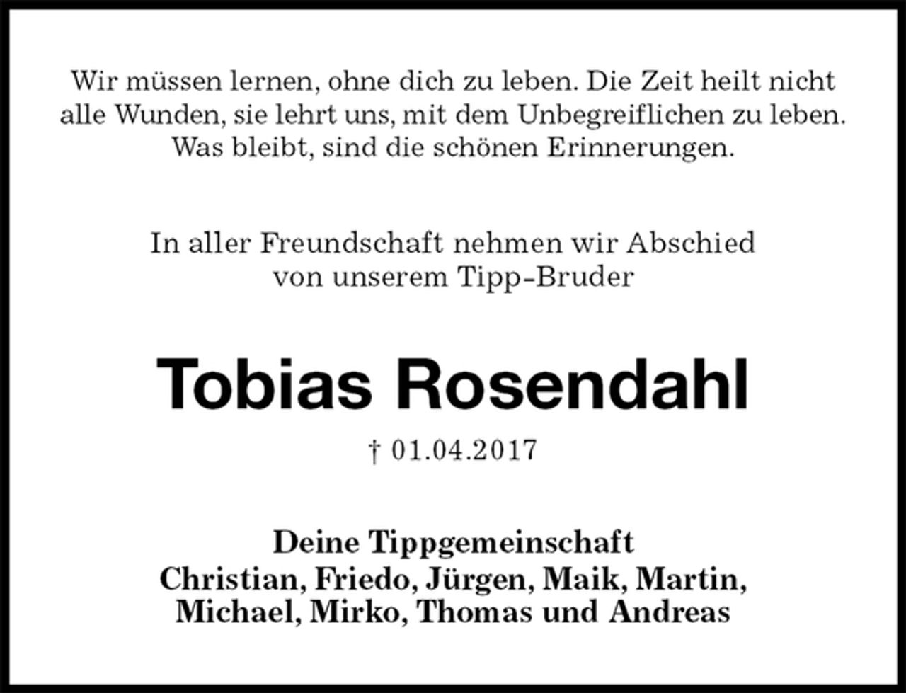 <p>Wir müssen lernen, ohne dich zu leben. Die Zeit heilt nicht<br />alle Wunden, sie lehrt uns, mit dem Unbegreiflichen zu leben.<br />Was bleibt, sind die schönen Erinnerungen.<br />In aller Freundschaft nehmen wir Abschied<br />von unserem Tipp-Bruder<br />Tobias Rosendahl<br />† 01.04.2017<br />Deine Tippgemeinschaft<br />Christian, Friedo, Jürgen, Maik, Martin,<br />Michael, Mirko, Thomas und Andreas</p>