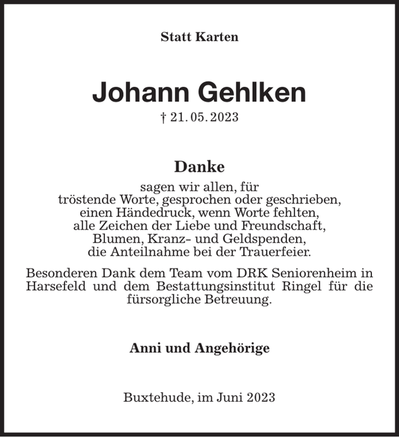 <p>Statt Karten<br />Johann Gehlken<br />† 21. 05. 2023<br />Danke<br />sagen wir allen, für<br />tröstende Worte, gesprochen oder geschrieben,<br />einen Händedruck, wenn Worte fehlten,<br />alle Zeichen der Liebe und Freundschaft,<br />Blumen, Kranz- und Geldspenden,<br />die Anteilnahme bei der Trauerfeier.<br />Besonderen Dank dem Team vom DRK Seniorenheim in Harsefeld und dem Bestattungsinstitut Ringel für die fürsorgliche Betreuung.<br />Anni und Angehörige<br />Buxtehude, im Juni 2023</p>