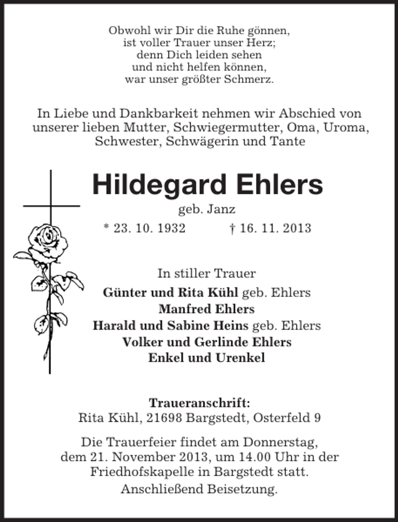 <p>Obwohl wir Dir die Ruhe gönnen,<br />ist voller Trauer unser Herz;<br />denn Dich leiden sehen<br />und nicht helfen können,<br />war unser größter Schmerz.<br />In Liebe und Dankbarkeit nehmen wir Abschied von unserer lieben Mutter, Schwiegermutter, Oma, Uroma, Schwester, Schwägerin und Tante<br />Hildegard Ehlers<br />geb. Janz<br />* 23. 10. 1932 † 16. 11. 2013<br />In stiller Trauer<br />Günter und Rita Kühl geb. Ehlers<br />Manfred Ehlers<br />Harald und Sabine Heins geb. Ehlers<br />Volker und Gerlinde Ehlers<br />Enkel und Urenkel<br />Traueranschrift:<br />Rita Kühl, 21698 Bargstedt, Osterfeld 9<br />Die Trauerfeier findet am Donnerstag,<br />dem 21. November 2013, um 14.00 Uhr in der<br />Friedhofskapelle in Bargstedt statt.<br />Anschließend Beisetzung.</p>