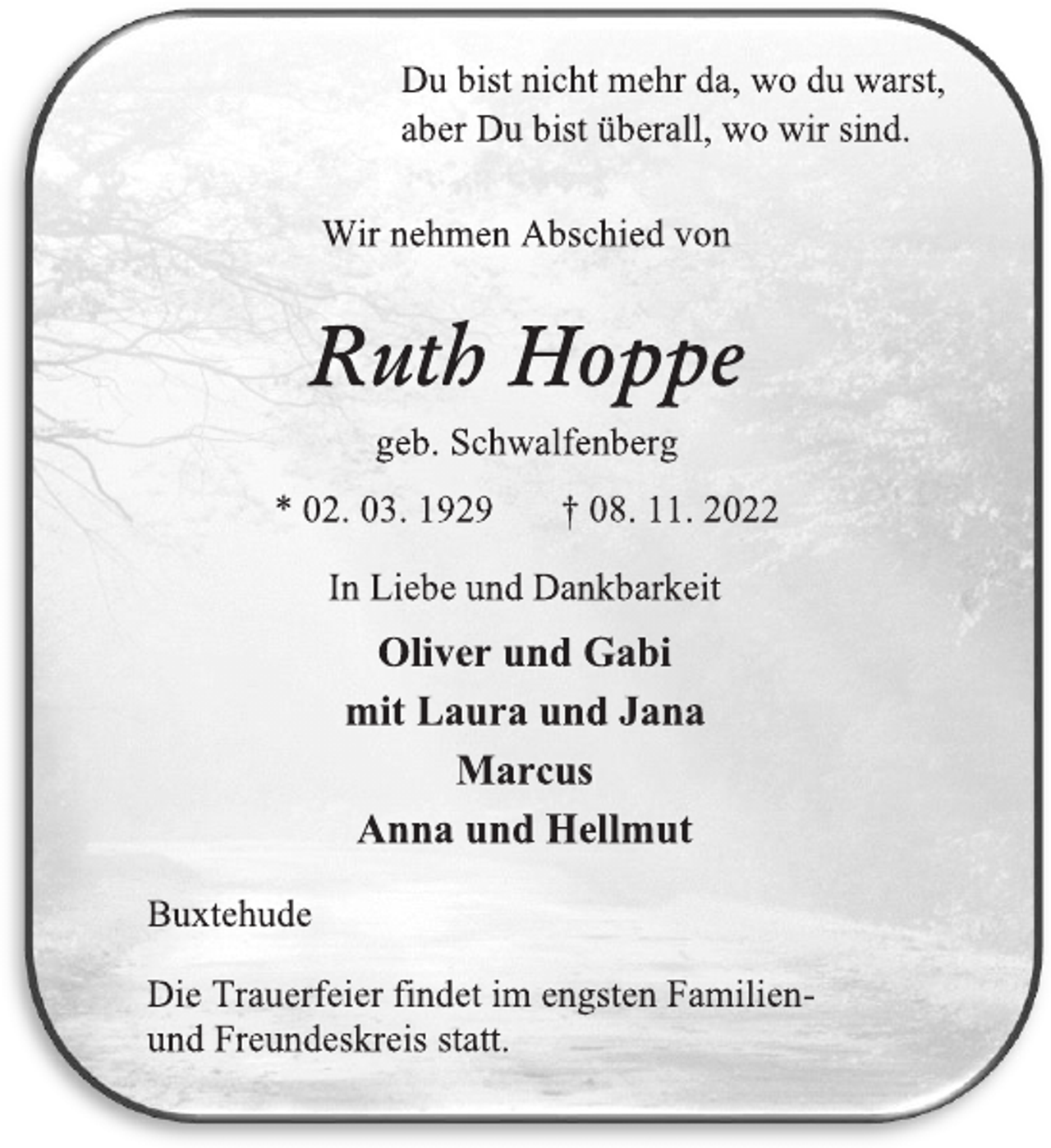 <p>Du bist nicht mehr da, wo du warst,<br />aber Du bist überall, wo wir sind.<br />Wir nehmen Abschied von<br />Ruth Hoppe<br />geb. Schwalfenberg<br />* 02. 03. 1929 † 08. 11. 2022<br />In Liebe und Dankbarkeit<br />Oliver und Gabi<br />mit Laura und Jana<br />Marcus<br />Anna und Hellmut<br />Buxtehude<br />Die Trauerfeier findet im engsten Familien- und Freundeskreis statt.</p>