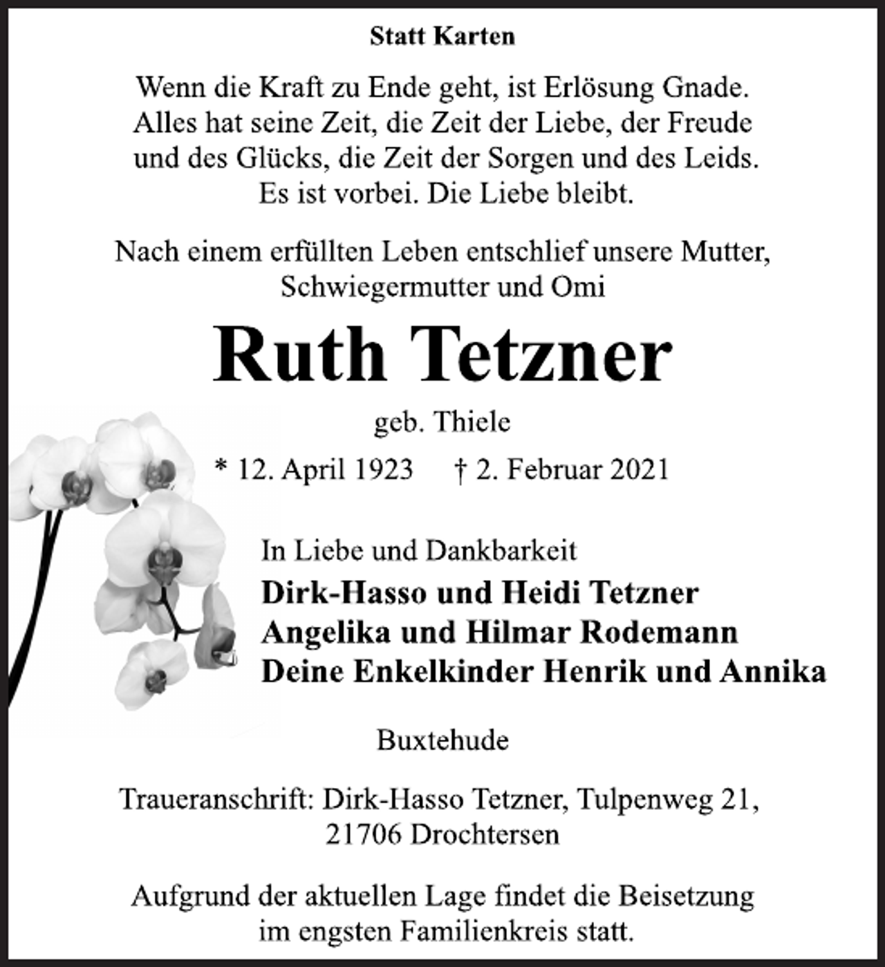 <p>Statt Karten<br />Wenn die Kraft zu Ende geht, ist Erlösung Gnade.<br />Alles hat seine Zeit, die Zeit der Liebe, der Freude<br />und des Glücks, die Zeit der Sorgen und des Leids.<br />Es ist vorbei. Die Liebe bleibt.<br />Nach einem erfüllten Leben entschlief unsere Mutter,<br />Schwiegermutter und Omi<br />Ruth Tetzner<br />geb. Thiele<br />12. April 1923 † 2. Februar 2021<br />In Liebe und Dankbarkeit<br />Dirk-Hasso und Heidi Tetzner<br />Angelika und Hilmar Rodemann<br />Deine Enkelkinder Henrik und Annika<br />Buxtehude<br />Traueranschrift: Dirk-Hasso Tetzner, Tulpenweg 21,<br />21706 Drochtersen<br />Aufgrund der aktuellen Lage findet die Beisetzung<br />im engsten Familienkreis statt.</p>