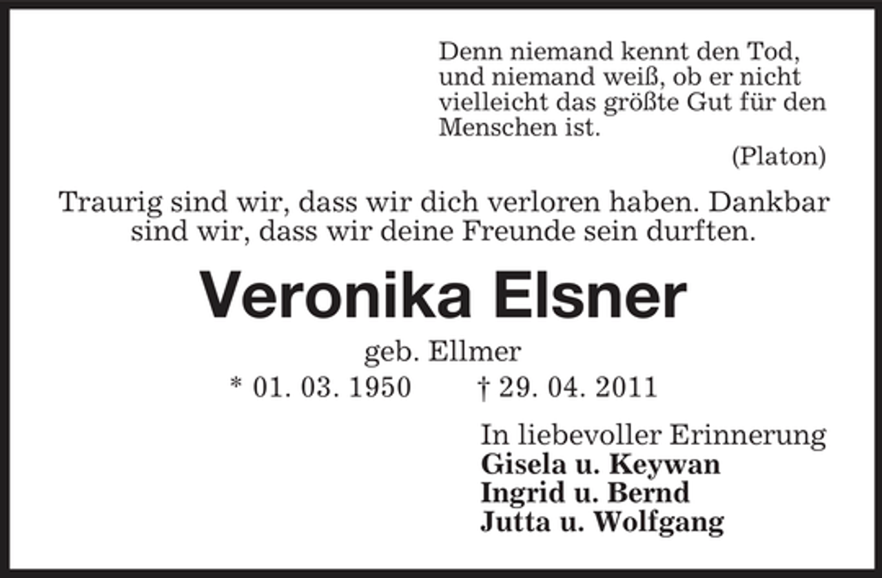 <p>Denn niemand kennt den Tod,<br />und niemand weiß, ob er nicht<br />vielleicht das größte Gut für den<br />Menschen ist.<br />(Platon)<br />Traurig sind wir, dass wir dich verloren haben. Dankbar sind wir, dass wir deine Freunde sein durften.<br />Veronika Elsner<br />geb. Ellmer<br />* 01. 03. 1950 † 29. 04. 2011<br />In liebevoller Erinnerung<br />Gisela u. Keywan<br />Ingrid u. Bernd<br />Jutta u. Wolfgang</p>