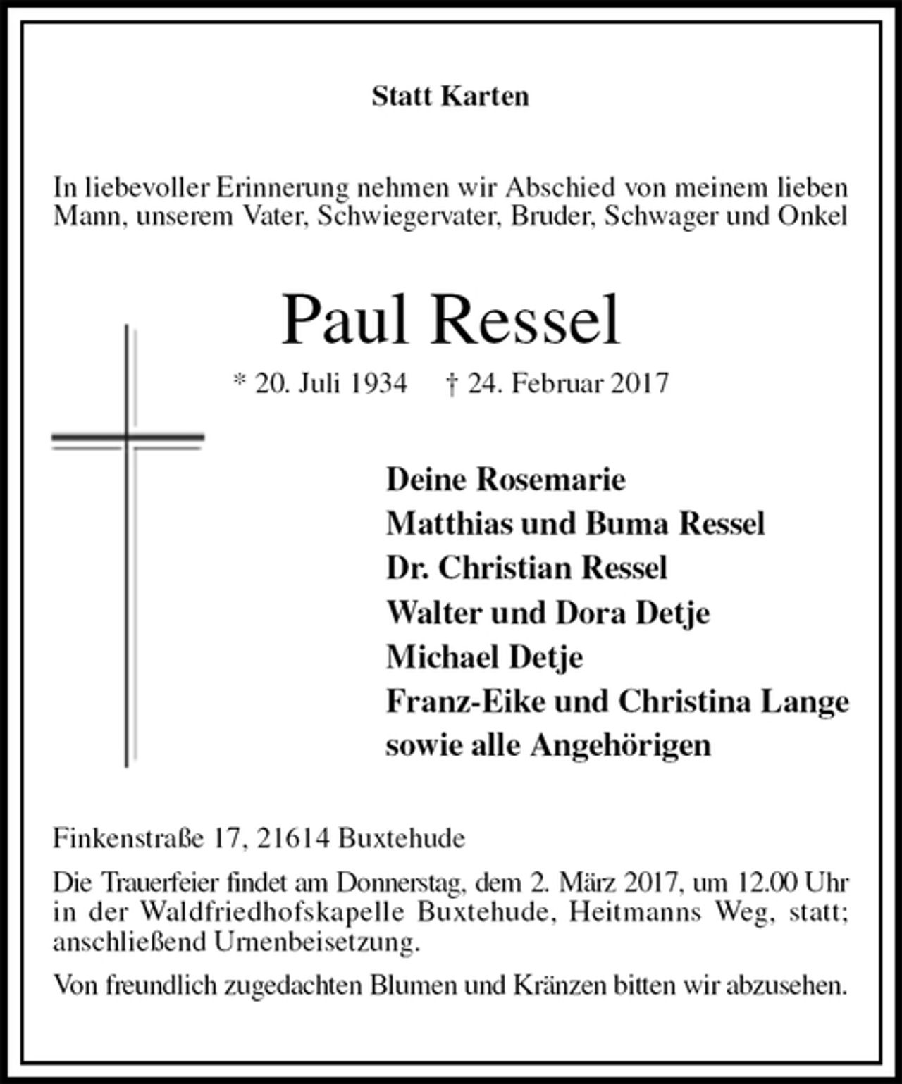 <p>Statt Karten<br />In liebevoller Erinnerung nehmen wir Abschied von meinem lieben<br />Mann, unserem Vater, Schwiegervater, Bruder, Schwager und Onkel<br />Paul Ressel<br />* 20. Juli 1934 † 24. Februar 2017<br />Deine Rosemarie<br />Matthias und Buma Ressel<br />Dr. Christian Ressel<br />Walter und Dora Detje<br />Michael Detje<br />Franz-Eike und Christina Lange<br />sowie alle Angehörigen<br />Finkenstraße 17, 21614 Buxtehude<br />Die Trauerfeier findet am Donnerstag, dem 2. März 2017, um 12.00 Uhr<br />in der Waldfriedhofskapelle Buxtehude, Heitmanns Weg, statt;<br />anschließend Urnenbeisetzung.<br />Von freundlich zugedachten Blumen und Kränzen bitten wir abzusehen.</p>