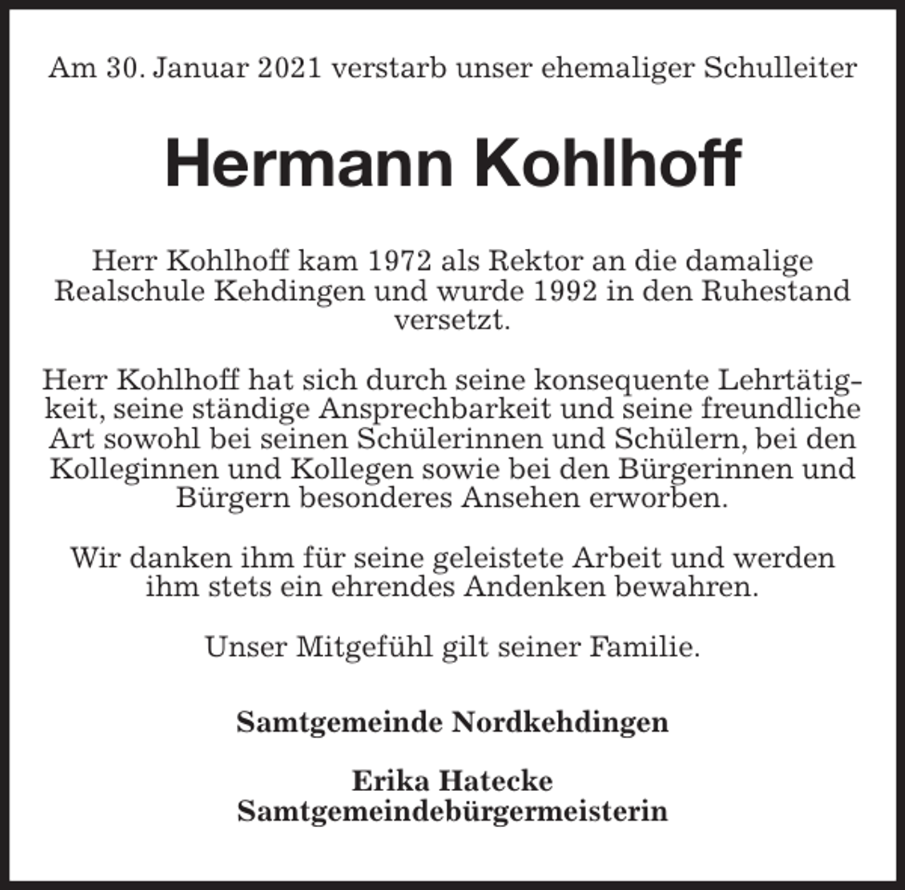 <p>Am 30. Januar 2021 verstarb unser ehemaliger Schulleiter<br />Hermann Kohlhoff<br />Herr Kohlhoff kam 1972 als Rektor an die damalige<br />Realschule Kehdingen und wurde 1992 in den Ruhestand<br />versetzt.</p>
<p>Herr Kohlhoff hat sich durch seine konsequente Lehrtätigkeit, seine ständige Ansprechbarkeit und seine freundliche Art sowohl bei seinen Schülerinnen und Schülern, bei den Kolleginnen und Kollegen sowie bei den Bürgerinnen und Bürgern besonderes Ansehen erworben.</p>
<p>Wir danken ihm für seine geleistete Arbeit und werden ihm stets ein ehrendes Andenken bewahren.</p>
<p>Unser Mitgefühl gilt seiner Familie.<br />Samtgemeinde Nordkehdingen</p>
<p>Erika Hatecke<br />Samtgemeindebürgermeisterin</p>