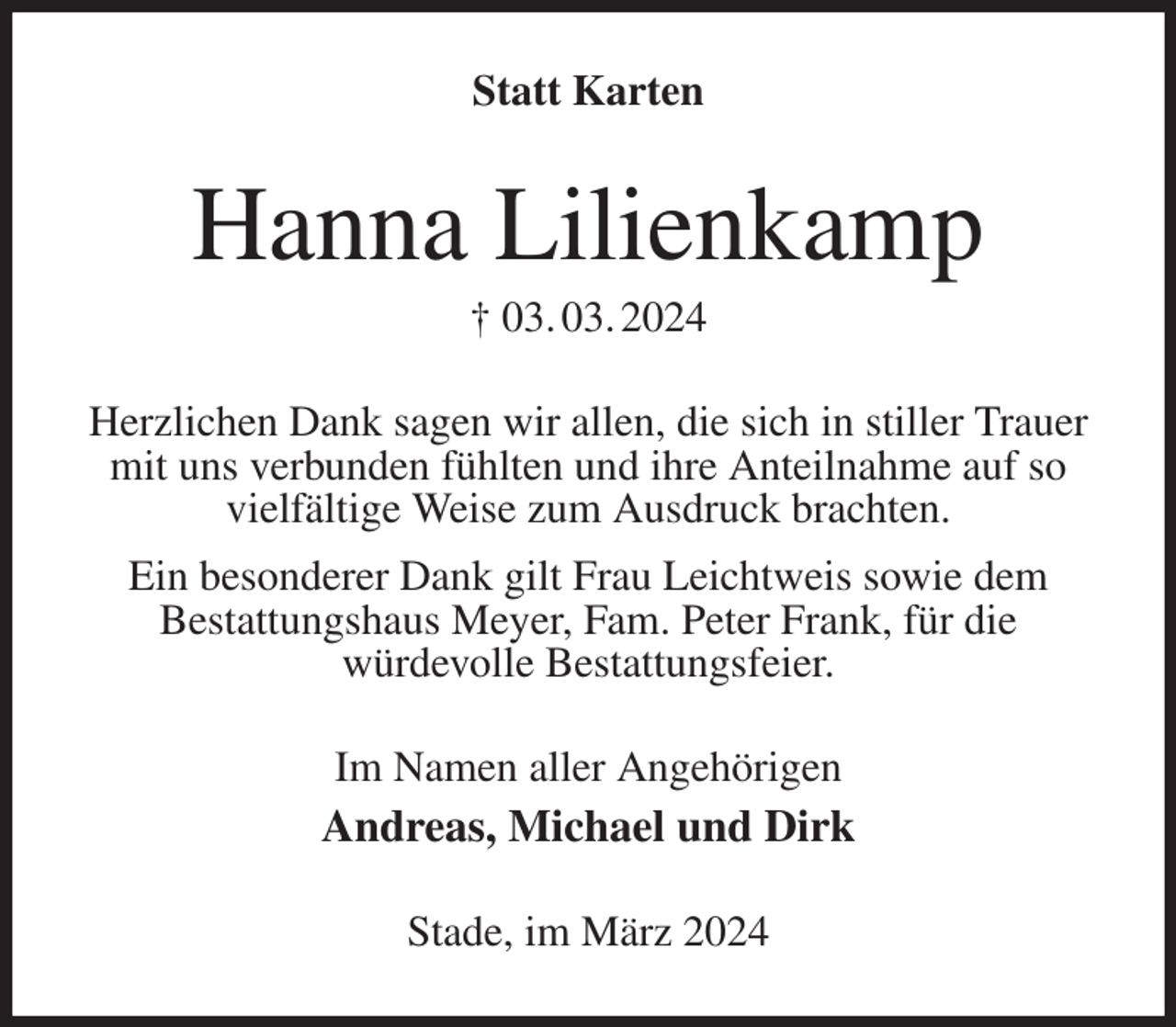 <p>Statt Karten<br />Hanna Lilienkamp<br />† 03. 03. 2024<br />Herzlichen Dank sagen wir allen, die sich in stiller Trauer mit uns verbunden fühlten und ihre Anteilnahme auf so vielfältige Weise zum Ausdruck brachten.<br />Ein besonderer Dank gilt Frau Leichtweis sowie dem<br />Bestattungshaus Meyer, Fam. Peter Frank, für die<br />würdevolle Bestattungsfeier.<br />Im Namen aller Angehörigen<br />Andreas, Michael und Dirk<br />Stade, im März 2024</p>