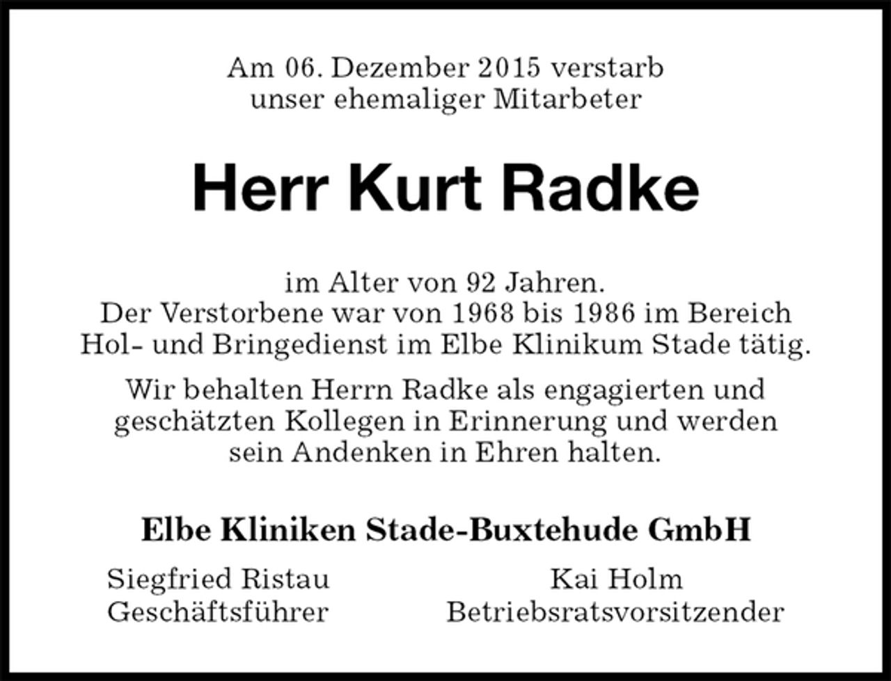 <p>Am 06. Dezember 2015 verstarb<br />unser ehemaliger Mitarbeter<br />Herr Kurt Radke<br />im Alter von 92 Jahren.<br />Der Verstorbene war von 1968 bis 1986 im Bereich<br />Hol- und Bringedienst im Elbe Klinikum Stade tätig.<br />Wir behalten Herrn Radke als engagierten und<br />geschätzten Kollegen in Erinnerung und werden<br />sein Andenken in Ehren halten.<br />Elbe Kliniken Stade-Buxtehude GmbH<br />Siegfried Ristau Kai Holm<br />Geschäftsführer Betriebsratsvorsitzender</p>