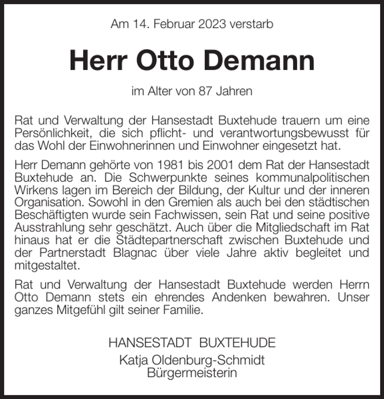 <p>Am 14. Februar 2023 verstarb<br />Herr Otto Demann<br />im Alter von 87 Jahren<br />Rat und Verwaltung der Hansestadt Buxtehude trauern um eine Persönlichkeit, die sich pflicht- und verantwortungsbewusst für das Wohl der Einwohnerinnen und Einwohner eingesetzt hat.<br />Herr Demann gehörte von 1981 bis 2001 dem Rat der Hansestadt<br />Buxtehude an. Die Schwerpunkte seines kommunalpolitischen Wirkens lagen im Bereich der Bildung, der Kultur und der inneren Organisation. Sowohl in den Gremien als auch bei den städtischen<br />Beschäftigten wurde sein Fachwissen, sein Rat und seine positive Ausstrahlung sehr geschätzt. Auch über die Mitgliedschaft im Rat hinaus hat er die Städtepartnerschaft zwischen Buxtehude und der Partnerstadt Blagnac über viele Jahre aktiv begleitet und<br />mitgestaltet.<br />Rat und Verwaltung der Hansestadt Buxtehude werden Herrn<br />Otto Demann stets ein ehrendes Andenken bewahren. Unser ganzes Mitgefühl gilt seiner Familie.<br />HANSESTADT BUXTEHUDE<br />Katja Oldenburg-Schmidt<br />Bürgermeisterin</p>
