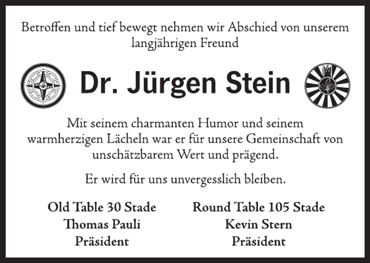 <p>Betroffen und tief bewegt nehmen wir Abschied von unserem<br />langjährigen Freund<br />Dr. Jürgen Stein<br />Mit seinem charmanten Humor und seinem<br />warmherzigen Lächeln war er für unsere Gemeinschaft von<br />unschätzbarem Wert und prägend.<br />Dr. Jürgen Stein<br />Er wird für uns unvergesslich bleiben.<br />Old Table 30 Stade<br />Thomas Pauli<br />Präsident<br />Round Table 105 Stade<br />Kevin Stern<br />Präsident</p>