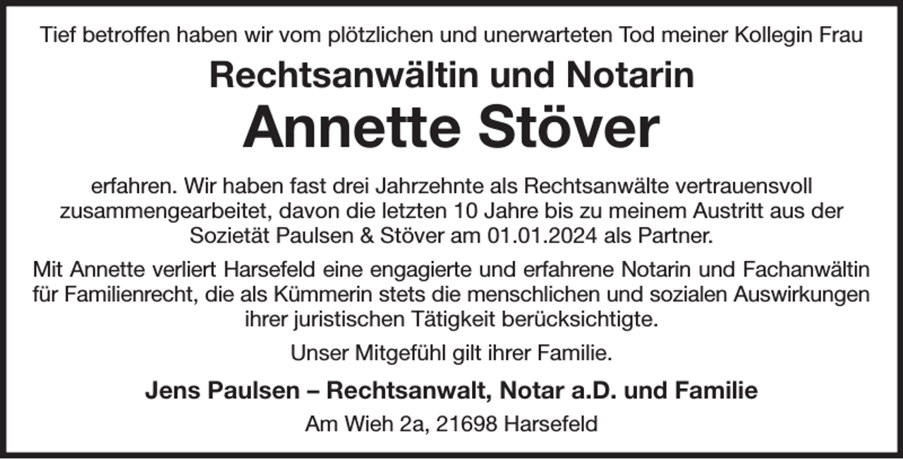 <p>Tief betroffen haben wir vom plötzlichen und unerwarteten Tod meiner Kollegin Frau<br />Rechtsanwältin und Notarin<br />Annette Stöver<br />erfahren. Wir haben fast drei Jahrzehnte als Rechtsanwälte vertrauensvoll<br />zusammengearbeitet, davon die letzten 10 Jahre bis zu meinem Austritt aus der<br />Sozietät Paulsen &amp; Stöver am 01.01.2024 als Partner.<br />Mit Annette verliert Harsefeld eine engagierte und erfahrene Notarin und Fachanwältin<br />für Familienrecht, die als Kümmerin stets die menschlichen und sozialen Auswirkungen<br />ihrer juristischen Tätigkeit berücksichtigte.<br />Unser Mitgefühl gilt ihrer Familie.<br />Jens Paulsen - Rechtsanwalt, Notar a.D. und Familie<br />Am Wieh 2a, 21698 Harsefeld</p>