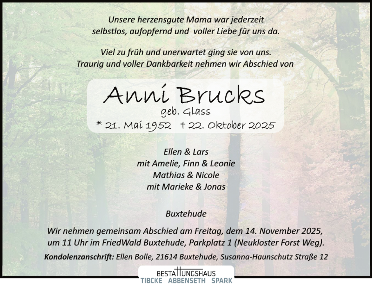 <p>Unsere herzensgute Mama war jederzeit<br />selbstlos, aufopfernd und voller Liebe für uns da.<br />Viel zu früh und unerwartet ging sie von uns.<br />Traurig und voller Dankbarkeit nehmen wir Abschied von</p><p>Ellen &amp; Lars<br />mit Amelie, Finn &amp; Leonie<br />Mathias &amp; Nicole<br />mit Marieke &amp; Jonas<br />Buxtehude<br />Wir nehmen gemeinsam Abschied am Freitag, dem 14. November 2025,<br />um 11 Uhr im FriedWald Buxtehude, Parkplatz 1 (Neukloster Forst Weg).<br />Kondolenzanschri�: Ellen Bolle, 21614 Buxtehude, Susanna­Haunschutz Straße 12</p>