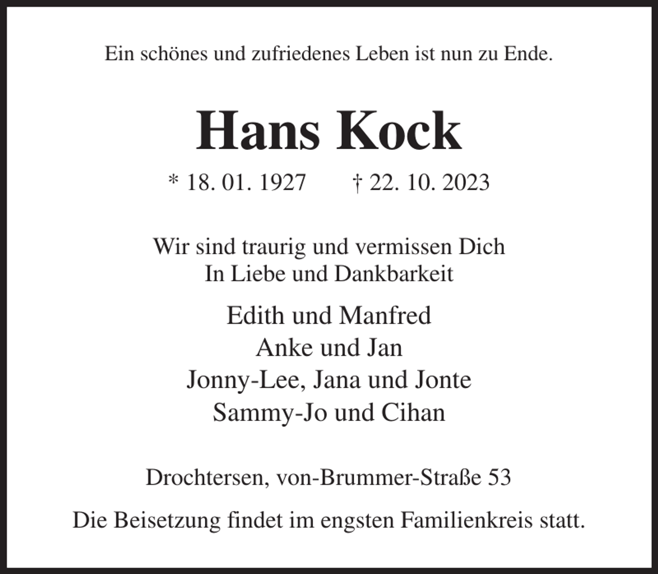 <p>Ein schönes und zufriedenes Leben ist nun zu Ende.<br />Hans Kock<br />* 18. 01. 1927 † 22. 10. 2023<br />Wir sind traurig und vermissen Dich<br />In Liebe und Dankbarkeit<br />Edith und Manfred<br />Anke und Jan<br />Jonny-Lee, Jana und Jonte<br />Sammy-Jo und Cihan<br />Drochtersen, von-Brummer-Straße 53<br />Die Beisetzung findet im engsten Familienkreis statt.</p>