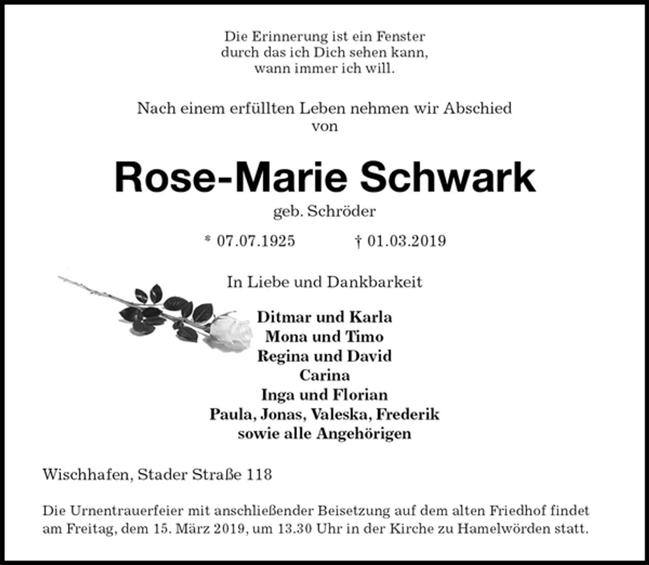 <p>Die Erinnerung ist ein Fenster<br />durch das ich Dich sehen kann,<br />wann immer ich will.<br />Nach einem erfüllten Leben nehmen wir Abschied<br />von<br />Rose-Marie Schwark<br />geb. Schröder<br />* 07.07.1925 † 01.03.2019<br />In Liebe und Dankbarkeit</p><p>Ditmar und Karla<br />Mona und Timo<br />Regina und David<br />Carina<br />Inga und Florian<br />Paula, Jonas, Valeska, Frederik<br />sowie alle Angehörigen<br />Wischhafen, Stader Straße 118</p><p>Die Urnentrauerfeier mit anschließender Beisetzung auf dem alten Friedhof findet am Freitag, dem 15. März 2019, um 13.30 Uhr in der Kirche zu Hamelwörden statt.</p>