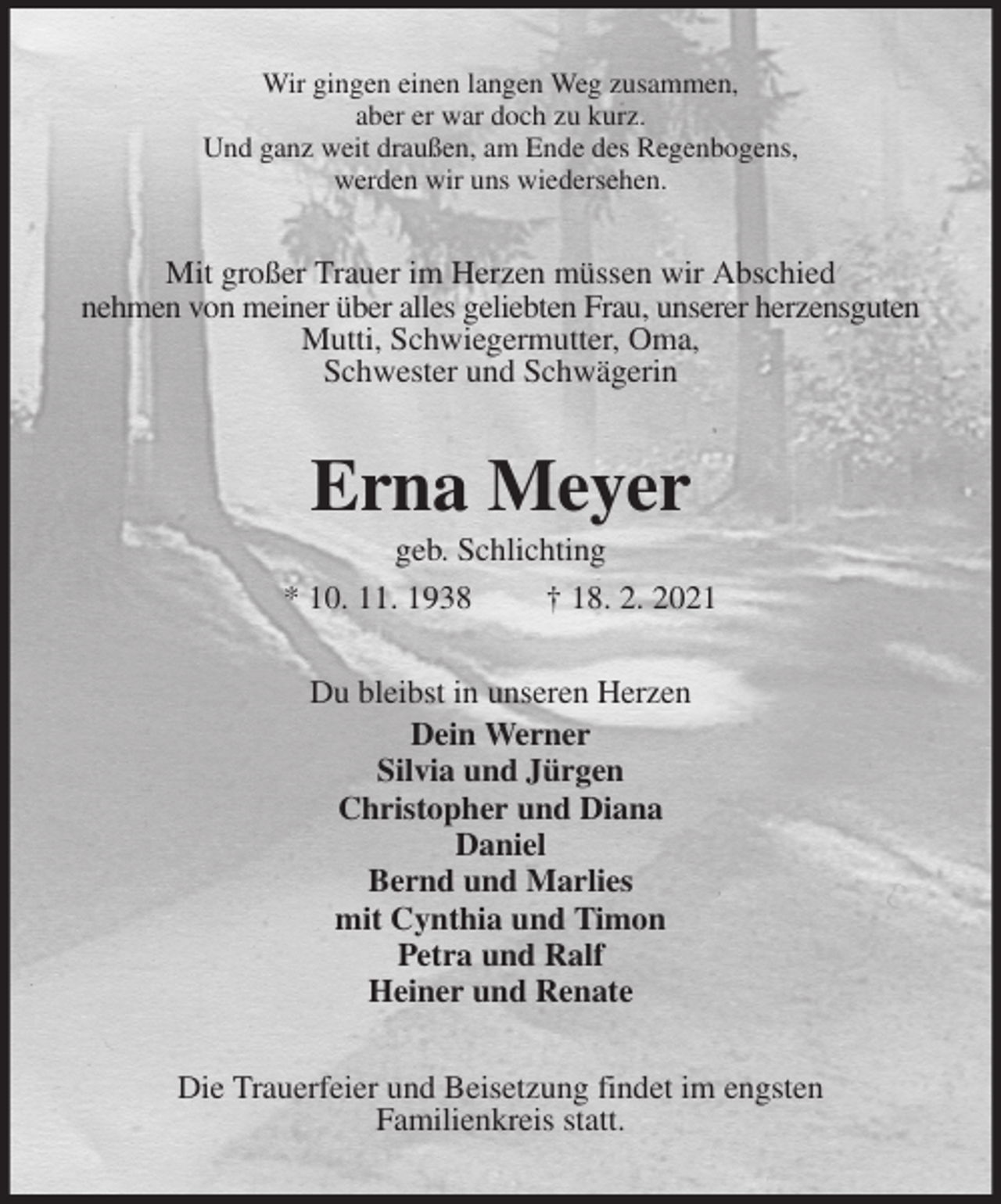 <p>Wir gingen einen langen Weg zusammen,<br />aber er war doch zu kurz.<br />Und ganz weit draußen, am Ende des Regenbogens,<br />werden wir uns wiedersehen.<br />Mit großer Trauer im Herzen müssen wir Abschied<br />nehmen von meiner über alles geliebten Frau, unserer herzensguten Mutti, Schwiegermutter, Oma,<br />Schwester und Schwägerin<br />Erna Meyer<br />geb. Schlichting<br />* 10. 11. 1938 † 18. 2. 2021<br />Du bleibst in unseren Herzen<br />Dein Werner<br />Silvia und Jürgen<br />Christopher und Diana<br />Daniel<br />Bernd und Marlies<br />mit Cynthia und Timon<br />Petra und Ralf<br />Heiner und Renate<br />Die Trauerfeier und Beisetzung findet im engsten<br />Familienkreis statt.</p>