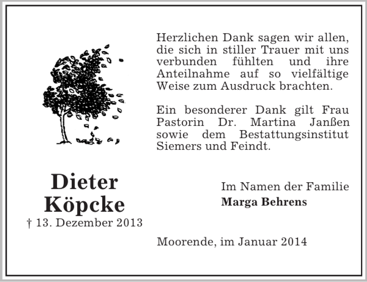 <p>Dieter<br />Köpcke<br />† 13. Dezember 2013<br />Herzlichen Dank sagen wir allen, die sich in stiller Trauer mit uns verbunden fühlten und ihre<br />Anteilnahme auf so vielfältige Weise zum Ausdruck brachten.</p><p>Ein besonderer Dank gilt Frau Pastorin Dr. Martina Janßen<br />sowie dem Bestattungsinstitut Siemers und Feindt.<br />Im Namen der Familie<br />Marga Behrens<br />Moorende, im Januar 2014</p>
