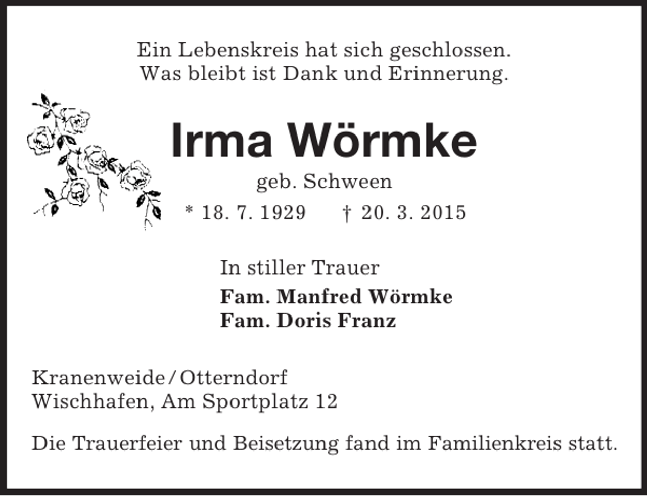 <p>Ein Lebenskreis hat sich geschlossen.<br />Was bleibt ist Dank und Erinnerung.<br />Irma Wörmke<br />geb. Schween<br />* 18. 7. 1929 † 20. 3. 2015<br />In stiller Trauer<br />Fam. Manfred Wörmke<br />Fam. Doris Franz<br />Kranenweide / Otterndorf<br />Wischhafen, Am Sportplatz 12<br />Die Trauerfeier und Beisetzung fand im Familienkreis statt.</p>