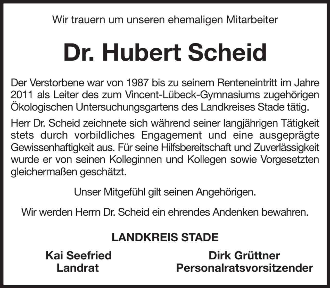 <p>Wir trauern um unseren ehemaligen Mitarbeiter<br />Dr. Hubert Scheid<br />Der Verstorbene war von 1987 bis zu seinem Renteneintritt im Jahre 2011 als Leiter des zum Vincent-Lübeck-Gymnasiums zugehörigen Ökologischen Untersuchungsgartens des Landkreises Stade tätig.<br />Herr Dr. Scheid zeichnete sich während seiner langjährigen Tätigkeit stets durch vorbildliches Engagement und eine ausgeprägte<br />Gewissenhaftigkeit aus. Für seine Hilfsbereitschaft und Zuverlässigkeit<br />wurde er von seinen Kolleginnen und Kollegen sowie Vorgesetzten gleichermaßen geschätzt.<br />Unser Mitgefühl gilt seinen Angehörigen.<br />Wir werden Herrn Dr. Scheid ein ehrendes Andenken bewahren.<br />LANDKREIS STADE<br />Kai Seefried Dirk Grüttner<br />Landrat Personalratsvorsitzender</p>