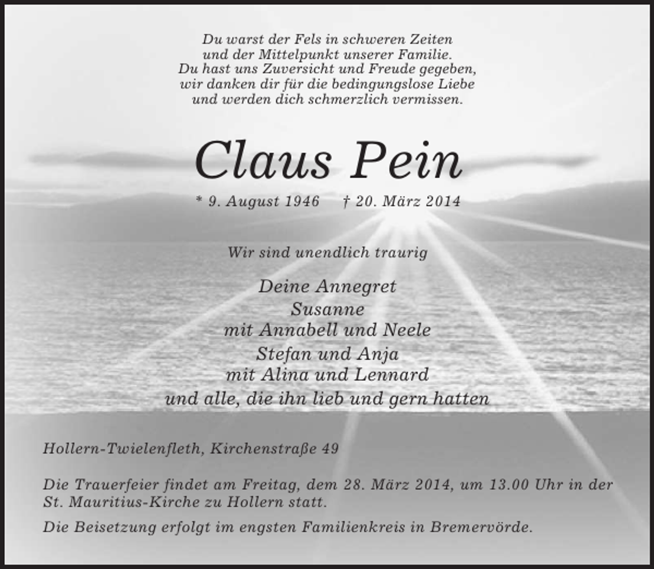 <p>Du warst der Fels in schweren Zeiten<br />und der Mittelpunkt unserer Familie.<br />Du hast uns Zuversicht und Freude gegeben,<br />wir danken dir für die bedingungslose Liebe<br />und werden dich schmerzlich vermissen.<br />Claus Pein<br />* 9. August 1946 † 20. März 2014<br />Wir sind unendlich traurig<br />Deine Annegret<br />Susanne<br />mit Annabell und Neele<br />Stefan und Anja<br />mit Alina und Lennard<br />und alle, die ihn lieb und gern hatten<br />Hollern-Twielenfleth, Kirchenstraße 49</p>
<p>Die Trauerfeier findet am Freitag, dem 28. März 2014, um 13.00 Uhr in der St. Mauritius-Kirche zu Hollern statt.<br />Die Beisetzung erfolgt im engsten Familienkreis in Bremervörde.</p>
