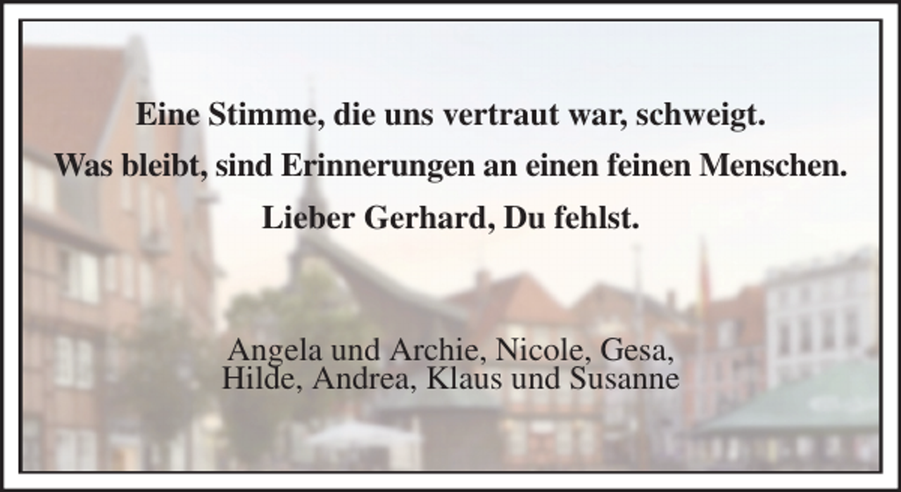 <p>Eine Stimme, die uns vertraut war, schweigt.<br />Was bleibt, sind Erinnerungen an einen feinen Menschen.<br />Lieber Gerhard, Du fehlst.<br />Angela und Archie, Nicole, Gesa,<br />Hilde, Andrea, Klaus und Susanne</p>