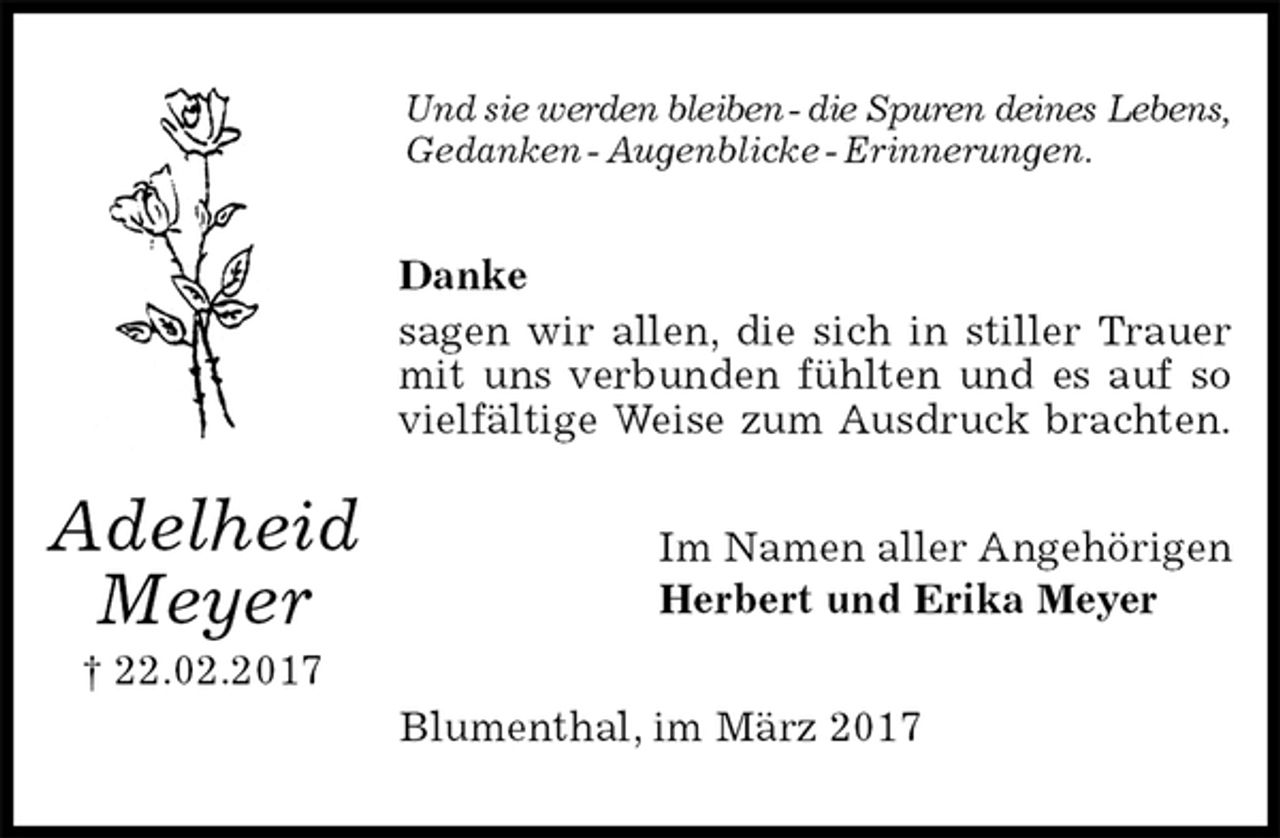<p>Und sie werden bleiben - die Spuren deines Lebens, Gedanken - Augenblicke - Erinnerungen.<br />Danke<br />sagen wir allen, die sich in stiller Trauer<br />mit uns verbunden fühlten und es auf so<br />vielfältige Weise zum Ausdruck brachten.<br />Im Namen aller Angehörigen<br />Herbert und Erika Meyer<br />Blumenthal, im März 2017<br />Adelheid<br />Meyer<br />† 22.02.2017</p>